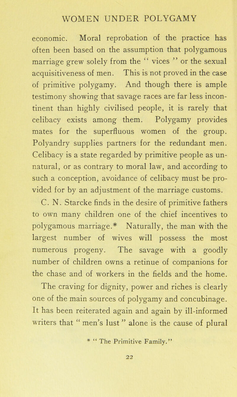 economic. Moral reprobation of the practice has often been based on the assumption that polygamous marriage grew solely from the “ vices ” or the sexual acquisitiveness of men. This is not proved in the case of primitive polygamy. And though there is ample testimony showing that savage races are far less incon- tinent than highly civilised people, it is rarely that celibacy exists among them. Polygamy provides mates for the superfluous women of the group. Polyandry supplies partners for the redundant men. Celibacy is a state regarded by primitive people as un- natural, or as contrary to moral law, and according to such a conception, avoidance of celibacy must be pro- vided for by an adjustment of the marriage customs. C. N. Starcke finds in the desire of primitive fathers to own many children one of the chief incentives to polygamous marriage.* Naturally, the man with the largest number of wives will possess the most numerous progeny. The savage with a goodly number of children owns a retinue of companions for the chase and of workers in the fields and the home. The craving for dignity, power and riches is clearly one of the main sources of polygamy and concubinage. It has been reiterated again and again by ill-informed writers that “ men’s lust ” alone is the cause of plural * “ The Primitive Family.”