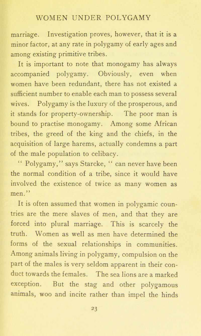 marriage. Investigation proves, however, that it is a minor factor, at any rate in polygamy of early ages and among existing primitive tribes. It is important to note that monogamy has always accompanied polygamy. Obviously, even when women have been redundant, there has not existed a sufficient number to enable each man to possess several wives. Polygamy is the luxury of the prosperous, and it stands for property-ownership. The poor man is bound to practise monogamy. Among some African tribes, the greed of the king and the chiefs, in the acquisition of large harems, actually condemns a part of the male population to celibacy. Polygamy,” says Starcke, “ can never have been the normal condition of a tribe, since it would have involved the existence of twice as many women as men.” It is often assumed that women in polygamic coun- tries are the mere slaves of men, and that they are forced into plural marriage. This is scarcely the truth. Women as well as men have determined the forms of the sexual relationships in communities. Among animals living in polygamy, compulsion on the part of the males is very seldom apparent in their con- duct towards the females. The sea lions are a marked exception. But the stag and other polygamous animals, woo and incite rather than impel the hinds