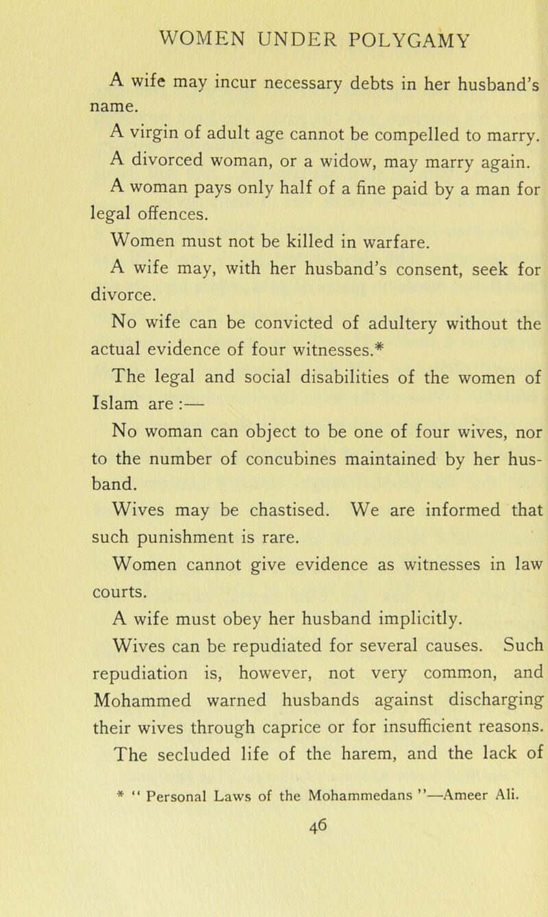 A wife may incur necessary debts in her husband’s name. A virgin of adult age cannot be compelled to marry. A divorced woman, or a widow, may marry again. A woman pays only half of a fine paid by a man for legal offences. Women must not be killed in warfare. A wife may, with her husband’s consent, seek for divorce. No wife can be convicted of adultery without the actual evidence of four witnesses.* The legal and social disabilities of the women of Islam are :— No woman can object to be one of four wives, nor to the number of concubines maintained by her hus- band. Wives may be chastised. We are informed that such punishment is rare. Women cannot give evidence as witnesses in law courts. A wife must obey her husband implicitly. Wives can be repudiated for several causes. Such repudiation is, however, not very common, and Mohammed warned husbands against discharging their wives through caprice or for insufficient reasons. The secluded life of the harem, and the lack of * “ Personal Laws of the Mohammedans ”—Ameer Ali.