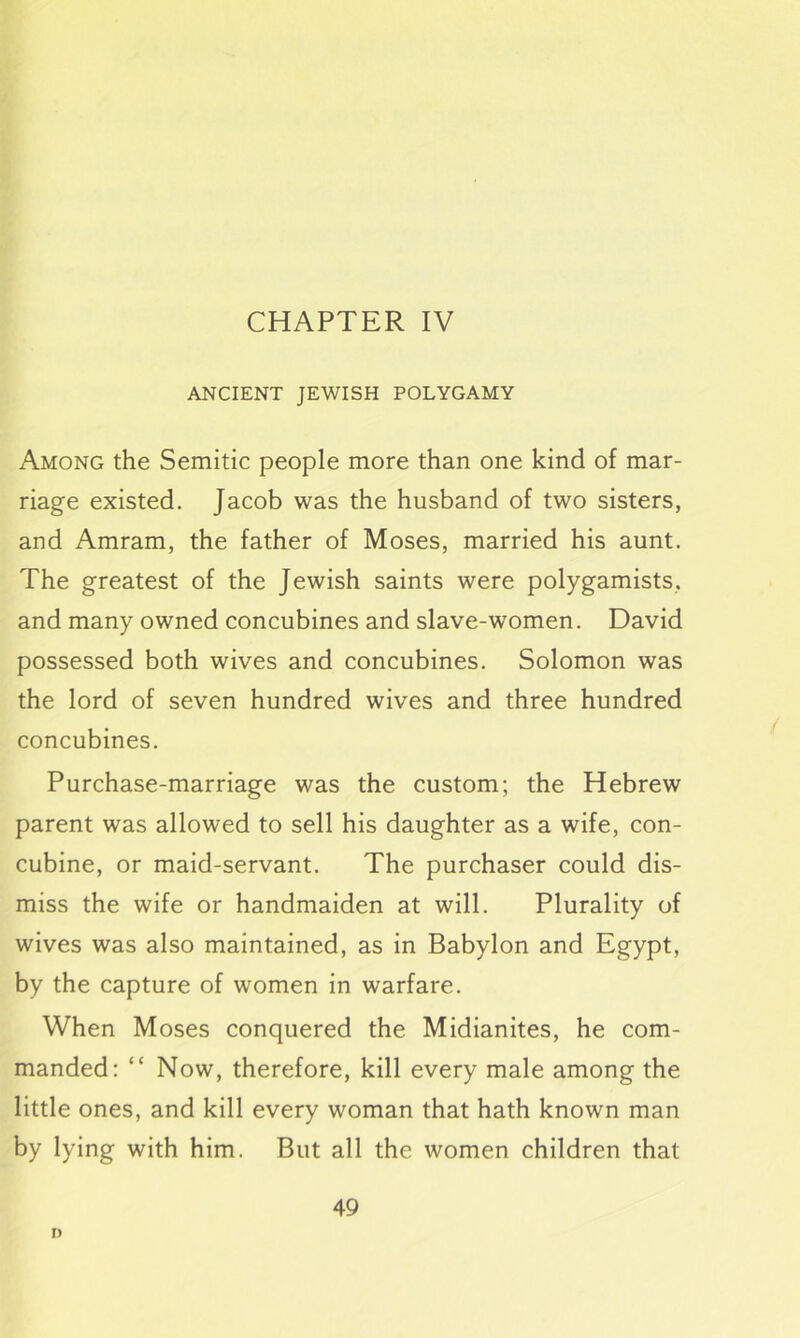 CHAPTER IV ANCIENT JEWISH POLYGAMY Among the Semitic people more than one kind of mar- riage existed. Jacob was the husband of two sisters, and Amram, the father of Moses, married his aunt. The greatest of the Jewish saints were polygamists, and many owned concubines and slave-women. David possessed both wives and concubines. Solomon was the lord of seven hundred wives and three hundred concubines. Purchase-marriage was the custom; the Hebrew parent was allowed to sell his daughter as a wife, con- cubine, or maid-servant. The purchaser could dis- miss the wife or handmaiden at will. Plurality of wives was also maintained, as in Babylon and Egypt, by the capture of women in warfare. When Moses conquered the Midianites, he com- manded: “ Now, therefore, kill every male among the little ones, and kill every woman that hath known man by lying with him. But all the women children that 49 D