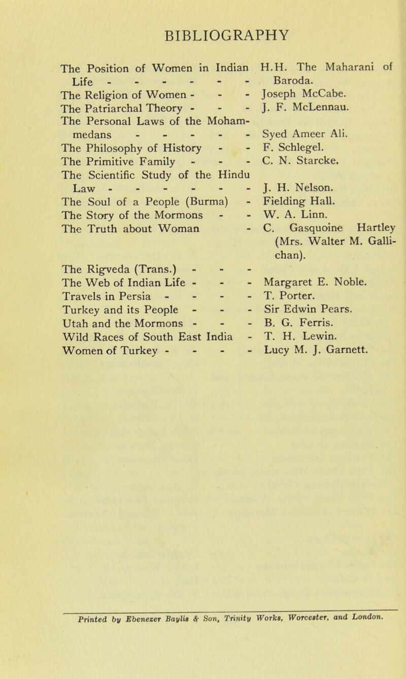 The Position of Women in Indian Life ------ The Religion of Women - - - The Patriarchal Theory - The Personal Laws of the Moham- medans - - - - - The Philosophy of History The Primitive Family - - - The Scientific Study of the Hindu Law ------ The Soul of a People (Burma) The Story of the Mormons The Truth about Woman The Rigveda (Trans.) - - - The Web of Indian Life - - - Travels in Persia - - - - Turkey and its People - - - Utah and the Mormons - - - Wild Races of South East India Women of Turkey - - - - H.H. The Maharani of Baroda. Joseph McCabe. J. F. McLennau. Syed Ameer Ali. F. Schlegel. C. N. Starcke. J. H. Nelson. Fielding Hall. W. A. Linn. C. Gasquoine Hartley (Mrs. Walter M. Galli- chan). Margaret E. Noble. T. Porter. Sir Edwin Pears. B. G. Ferris. T. H. Lewin. Lucy M. J. Garnett. Printed by Ebenezer Baylis <$• Son, Trinity Works, Worcester, and London.
