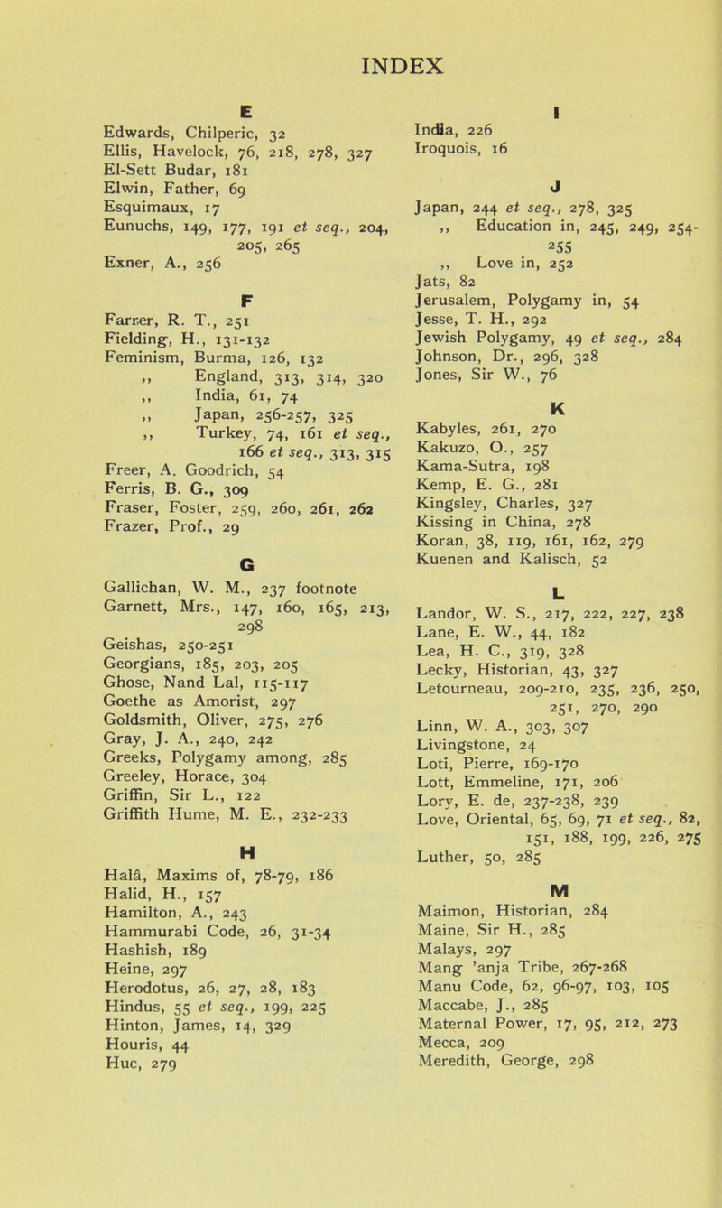 E Edwards, Chilperic, 32 Ellis, Havelock, 76, 218, 278, 327 El-Sett Budar, 181 Elwin, Father, 69 Esquimaux, 17 Eunuchs, 149, 177, 191 et seq., 204, 205, 265 Exner, A., 256 F Farr.er, R. T., 251 Fielding, H., 131-132 Feminism, Burma, 126, 132 „ England, 313, 314, 320 ,, India, 61, 74 ,, Japan, 256-257, 325 ,, Turkey, 74, 161 et seq., 166 et seq., 313, 315 Freer, A. Goodrich, 54 Ferris, B. G., 309 Fraser, Foster, 259, 260, 261, 262 Frazer, Prof., 29 G Gallichan, W. M., 237 footnote Garnett, Mrs., 147, 160, 165, 213, 298 Geishas, 250-251 Georgians, 185, 203, 205 Ghose, Nand Lai, 115-117 Goethe as Amorist, 297 Goldsmith, Oliver, 275, 276 Gray, J. A., 240, 242 Greeks, Polygamy among, 285 Greeley, Horace, 304 Griffin, Sir L., 122 Griffith Hume, M. E., 232-233 H Hal§l, Maxims of, 78-79, 186 Halid, H., 157 Hamilton, A., 243 Hammurabi Code, 26, 31-34 Hashish, 189 Heine, 297 Herodotus, 26, 27, 28, 183 Hindus, 55 et seq., 199, 225 Hinton, James, 14, 329 Houris, 44 Hue, 279 I India, 226 Iroquois, 16 J Japan, 244 et seq., 278, 325 ,, Education in, 245, 249, 254- 255 ,, Love in, 252 Jats, 82 Jerusalem, Polygamy in, 54 Jesse, T. H., 292 Jewish Polygamy, 49 et seq., 284 Johnson, Dr., 296, 328 Jones, Sir W., 76 K Kabyles, 261, 270 Kakuzo, O., 257 Kama-Sutra, 198 Kemp, E. G., 281 Kingsley, Charles, 327 Kissing in China, 278 Koran, 38, 119, 161, 162, 279 Kuenen and Kalisch, 52 L Landor, W. S., 217, 222, 227, 238 Lane, E. W., 44, 182 Lea, H. C., 319, 328 Lecky, Historian, 43, 327 Letourneau, 209-210, 235, 236, 250, 251, 270, 290 Linn, W. A., 303, 307 Livingstone, 24 Loti, Pierre, 169-170 Lott, Emmeline, 171, 206 Lory, E. de, 237-238, 239 Love, Oriental, 65, 69, 71 et seq., 82, 151, 188, 199, 226, 275 Luther, 50, 285 M Maimon, Historian, 284 Maine, Sir H., 285 Malays, 297 Mang ’anja Tribe, 267-268 Manu Code, 62, 96-97, 103, 105 Maccabe, J., 285 Maternal Power, 17, 95, 212, 273 Mecca, 209 Meredith, George, 298