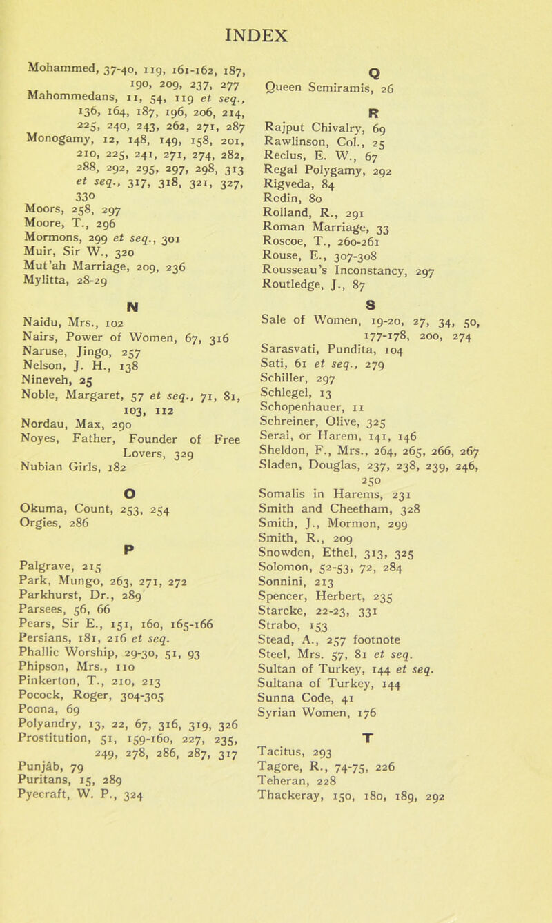 Mohammed, 37-40, 119, 161-162, 187, 190, 209, 237, 277 Mahommedans, 11, 54, 119 et seq., !36> 164, 187, 196, 206, 214, 225, 240, 243, 262, 271, 287 Monogamy, 12, 148, 149, 158, 201, 210, 225, 241, 271, 274, 282, 288, 292, 295, 297, 298, 313 et seq., 317, 318, 321, 327, 330 Moors, 258, 297 Moore, T., 296 Mormons, 299 et seq., 301 Muir, Sir W., 320 Mut’ah Marriage, 209, 236 Mylitta, 28-29 N Naidu, Mrs., 102 Nairs, Power of Women, 67, 316 Naruse, Jingo, 257 Nelson, J. H., 138 Nineveh, 25 Noble, Margaret, 57 et seq., 71, 81, 103, 112 Nordau, Max, 290 Noyes, Father, Founder of Free Lovers, 329 Nubian Girls, 182 O Okuma, Count, 253, 254 Orgies, 286 P Palgrave, 215 Park, Mungo, 263, 271, 272 Parkhurst, Dr., 289 Parsees, 56, 66 Pears, Sir E., 151, 160, 165-166 Persians, 181, 216 et seq. Phallic Worship, 29-30, 51, 93 Phipson, Mrs., no Pinkerton, T., 210, 213 Pocock, Roger, 304-305 Poona, 69 Polyandry, 13, 22, 67, 316, 319, 326 Prostitution, 51, 159-160, 227, 235, 249, 278, 286, 287, 317 Punjffb, 79 Puritans, 15, 289 Pyecraft, W. P., 324 Q Queen Semiramis, 26 R Rajput Chivalry, 69 Rawlinson, Col., 25 Reclus, E. W., 67 Regal Polygamy, 292 Rigveda, 84 Rcdin, 80 Rolland, R., 291 Roman Marriage, 33 Roscoe, T., 260-261 Rouse, E., 307-308 Rousseau’s Inconstancy, 297 Routledge, J., 87 S Sale of Women, 19-20, 27, 34, 50, 177-178, 200, 274 Sarasvati, Pundita, 104 Sati, 61 et seq., 279 Schiller, 297 Schlegel, 13 Schopenhauer, 11 Schreiner, Olive, 325 Serai, or Harem, 141, 146 Sheldon, F., Mrs., 264, 265, 266, 267 Sladen, Douglas, 237, 238, 239, 246, 2 50 Somalis in Harems, 231 Smith and Cheetham, 328 Smith, J., Mormon, 299 Smith, R., 209 Snowden, Ethel, 313, 325 Solomon, 52-53, 72, 284 Sonnini, 213 Spencer, Herbert, 235 Starcke, 22-23, 331 Strabo, 153 Stead, A., 257 footnote Steel, Mrs. 57, 81 et seq. Sultan of Turkey, 144 et seq. Sultana of Turkey, 144 Sunna Code, 41 Syrian Women, 176 T Tacitus, 293 Tagore, R., 74-75, 226 Teheran, 228 Thackeray, 150, 180, 189, 292