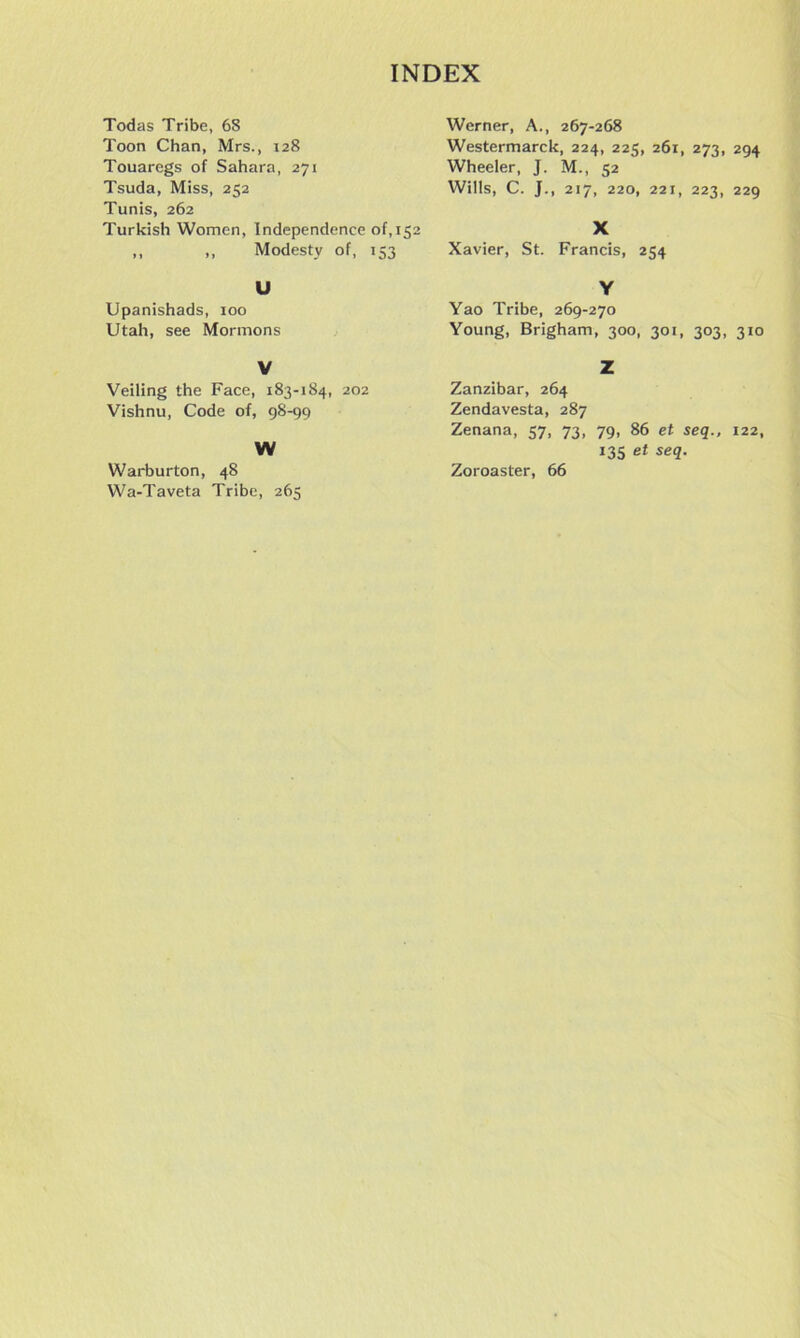 Todas Tribe, 68 Toon Chan, Mrs., 128 Touaregs of Sahara, 271 Tsuda, Miss, 252 Tunis, 262 Turkish Women, Independence of, 152 ,, ,, Modesty of, 153 U Upanishads, 100 Utah, see Mormons V Veiling the Face, 183-184, 202 Vishnu, Code of, 98-99 W Warburton, 48 Wa-Taveta Tribe, 265 Werner, A., 267-268 Westermarck, 224, 225, 261, 273, 294 Wheeler, J. M., 52 Wills, C. J., 217, 220, 221, 223, 229 X Xavier, St. Francis, 254 Y Yao Tribe, 269-270 Young, Brigham, 300, 301, 303, 310 Z Zanzibar, 264 Zendavesta, 287 Zenana, 57, 73, 79, 86 et seq., 122, 135 et seq. Zoroaster, 66