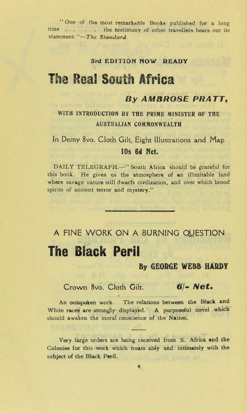 “ One of the most remarkable Books published for a long time • • the testimony of other travellers bears out its statement.”—The Standard 3rd EDITION NOW READY Hie Meal South Africa By AMBROSE PR ATT, WITH INTRODUCTION BY THE PRIME MINISTER OF THE AUSTRALIAN COMMONWEALTH In Demy 8vo. Cloth Gilt, Eight Illustrations and Map 10s 6d Net. DAILY TELEGRAPH.—South Africa should be grateful for this book. He gives us the atmosphere of an illimitable land where savage nature still dwarfs civilization, and over which brood spirits of ancient terror and mystery.” A FINE WORK ON A BURNING QUESTION The Black Peril By GEORGE WEBB HARDY Crown 8vo. Cloth Gilt. 6/- Net• 0 An outspoken work. The relations between the Black and White races are strongly displayed. A purposeful novel which should awaken the moral conscience of the Nation. Very large orders are being received from S. Africa and the Colonies for this work which treats ably and intimately with the subject of the Black Peril.