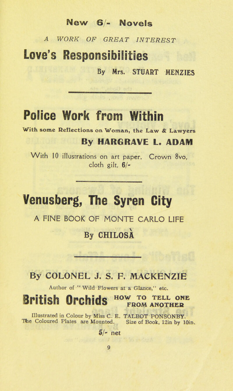 A WORK OF GREAT INTEREST Love’s Responsibilities By Mrs. STUART MENZIES Police Work from Within Wfith some Reflections on Woman, the Law & Lawyers By HARGRAVE L. ADAM With 10 illustrations on art paper. Crown 8vo, cloth gilt, 6/- Venusberg, The Syren City A FINE BOOK OF MONTE CARLO LIFE By CHILOSA By COLONEL J. S. F. MACKENZIE Author of “Wild Flowers at a Glance,” etc. British Orchids HOW TO TELL ONE FROM ANOTHER Illustrated in Colour by Miss C. E. TALBOT PONSONBY. The Coloured Plates are Mounted. Size of Book, 12in by lOin. 5/- net