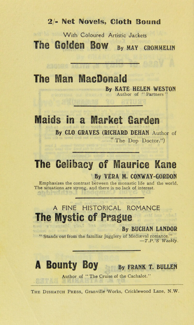 2/- Net Novels, Cloth Bound With Coloured Artistic Jackets The OoJdesi Bow By may crommelin The Man MacDenaSd By KATE HELEN WESTON Author of “Partners” Maids in a Market Garden ♦ t . , ct * ■ , 1 ',:’ ftA I , ' : v O • ‘ By CLO GRAVES (RICHARD DEHAN Author of “ The Dop Doctor.”) The Celibacy of Maurice Kane By VERA M. CONWAY-GORDON Emphasizes the contrast between the monastic life and the world. The situations are strong, and there is no lack of interest. A FINE HISTORICAL ROMANCE The Mystic of Prague By BUCHAN LANDOR “ Stands out from the familiar jugglery of Mediaeval romance. —T.P.’S Weekly. A Bounty Boy By FRANK T. BULLEN Author of “ The Cruise of the Cachalot.” The Dishatch Press, Granville Works, Cricklewood Lane, N.W.