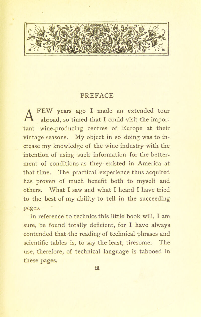 PREFACE FEW years ago I made an extended tour abroad, so timed that I could visit the impor- tant wine-producing centres of Europe at their vintage seasons. My object in so doing was to in- crease my knowledge of the wine industry with the intention of using such information for the better- ment of conditions as they existed in America at that time. The practical experience thus acquired has proven of much benefit both to myself and others. What I saw and what I heard I have tried to the best of my ability to tell in the succeeding In reference to technics this little book will, I am sure, be found totally deficient, for I have always contended that the reading of technical phrases and scientific tables is, to say the least, tiresome. The use, therefore, of technical language is tabooed in these pages. pages.