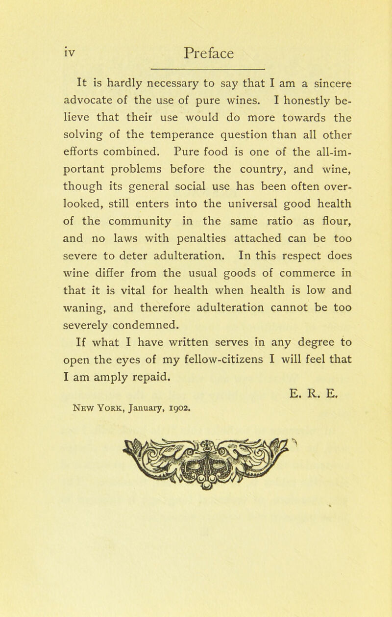 It is hardly necessary to say that I am a sincere advocate of the use of pure wines. I honestly be- lieve that their use would do more towards the solving of the temperance question than all other efforts combined. Pure food is one of the all-im- portant problems before the country, and wine, though its general social use has been often over- looked, still enters into the universal good health of the community in the same ratio as flour, and no laws with penalties attached can be too severe to deter adulteration. In this respect does wine differ from the usual goods of commerce in that it is vital for health when health is low and waning, and therefore adulteration cannot be too severely condemned. If what I have written serves in any degree to open the eyes of my fellow-citizens I will feel that I am amply repaid. E. R. E. New York, January, 1902.