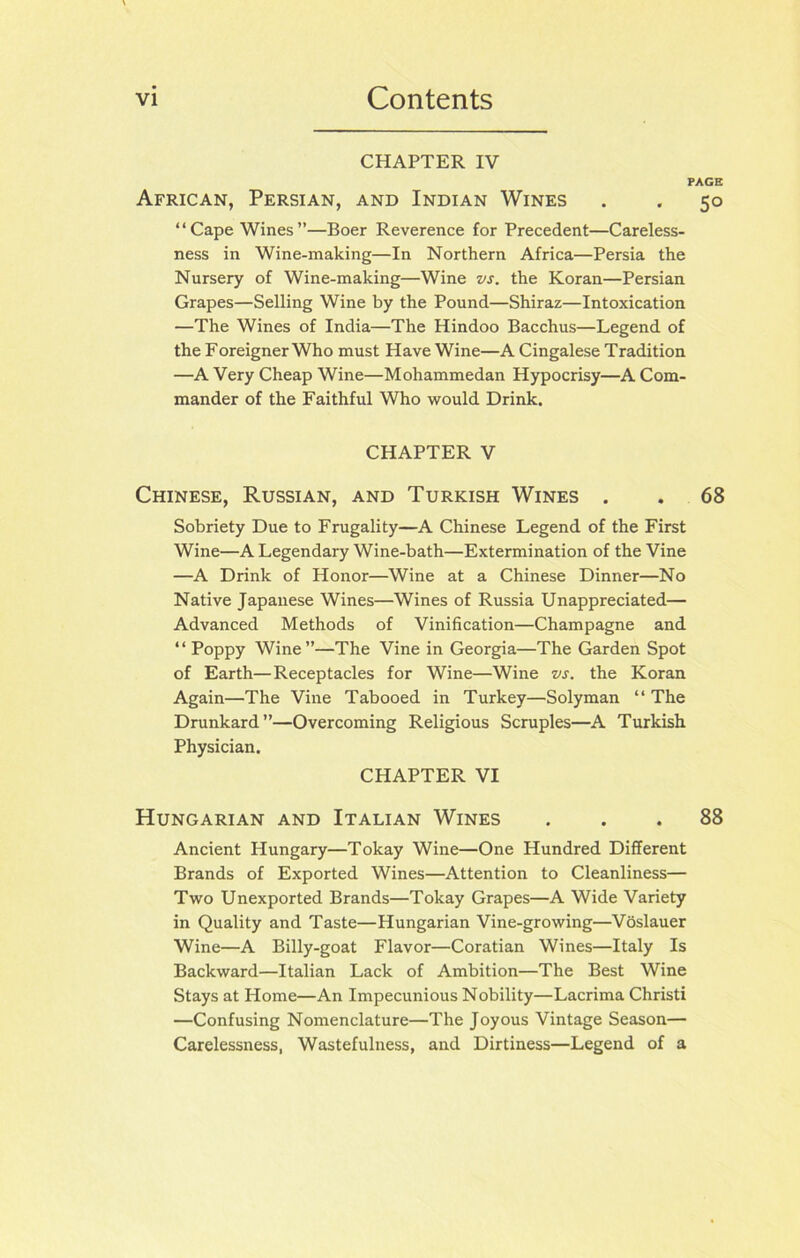 CHAPTER IV PAGE African, Persian, and Indian Wines . . 50 “Cape Wines”—Boer Reverence for Precedent—Careless- ness in Wine-making—In Northern Africa—Persia the Nursery of Wine-making—Wine vs. the Koran—Persian Grapes—Selling Wine by the Pound—Shiraz—Intoxication —The Wines of India—The Hindoo Bacchus—Legend of the Foreigner Who must Have Wine—A Cingalese Tradition —A Very Cheap Wine—Mohammedan Hypocrisy—A Com- mander of the Faithful Who would Drink. CHAPTER V Chinese, Russian, and Turkish Wines . . 68 Sobriety Due to Frugality—A Chinese Legend of the First Wine—A Legendary Wine-bath—Extermination of the Vine —A Drink of Honor—Wine at a Chinese Dinner—No Native Japanese Wines—Wines of Russia Unappreciated— Advanced Methods of Vinification—Champagne and “Poppy Wine”—The Vine in Georgia—The Garden Spot of Earth—Receptacles for Wine—Wine vs. the Koran Again—The Vine Tabooed in Turkey—Solyman “ The Drunkard”—Overcoming Religious Scruples—A Turkish Physician. CHAPTER VI Hungarian and Italian Wines ... 88 Ancient Hungary—Tokay Wine—One Hundred Different Brands of Exported Wines—Attention to Cleanliness— Two Unexported Brands—Tokay Grapes—A Wide Variety in Quality and Taste—Hungarian Vine-growing—Voslauer Wine—A Billy-goat Flavor—Coratian Wines—Italy Is Backward—Italian Lack of Ambition—The Best Wine Stays at Home—An Impecunious Nobility—Lacrima Christi —Confusing Nomenclature—The Joyous Vintage Season— Carelessness, Wastefulness, and Dirtiness—Legend of a