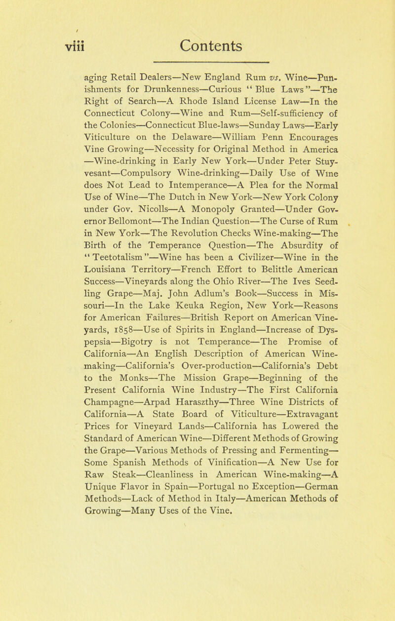 aging Retail Dealers—New England Rum vs. Wine—Pun- ishments for Drunkenness—Curious “Blue Laws”—The Right of Search—A Rhode Island License Law—In the Connecticut Colony—Wine and Rum—Self-sufficiency of the Colonies—Connecticut Blue-laws—Sunday Laws—Early Viticulture on the Delaware—William Penn Encourages Vine Growing—Necessity for Original Method in America —Wine-drinlcing in Early New York—Under Peter Stuy- vesant—Compulsory Wine-drinking—Daily Use of Wine does Not Lead to Intemperance—A Plea for the Normal Use of Wine—The Dutch in New York—New York Colony under Gov. Nicolls—A Monopoly Granted—Under Gov- ernor Bellomont—The Indian Question—The Curse of Rum in New York—The Revolution Checks Wine-making—The Birth of the Temperance Question—The Absurdity of “ Teetotalism”—Wine has been a Civilizer—Wine in the Louisiana Territory—French Effort to Belittle American Success—Vineyards along the Ohio River—The Ives Seed- ling Grape—Maj. John Adlum’s Book—Success in Mis- souri—In the Lake Keuka Region, New York—Reasons for American Failures—British Report on American Vine- yards, 1858—Use of Spirits in England—Increase of Dys- pepsia—Bigotry is not Temperance—The Promise of California—An English Description of American Wine- making—California’s Over-production—California’s Debt to the Monks—The Mission Grape—Beginning of the Present California Wine Industry—The First California Champagne—Arpad Haraszthy—Three Wine Districts of California—A State Board of Viticulture—Extravagant Prices for Vineyard Lands—California has Lowered the Standard of American Wine—Different Methods of Growing the Grape—Various Methods of Pressing and Fermenting— Some Spanish Methods of Vinification—A New Use for Raw Steak—Cleanliness in American Wine-making—A Unique Flavor in Spain—Portugal no Exception—German Methods—Lack of Method in Italy—American Methods of Growing—Many Uses of the Vine.