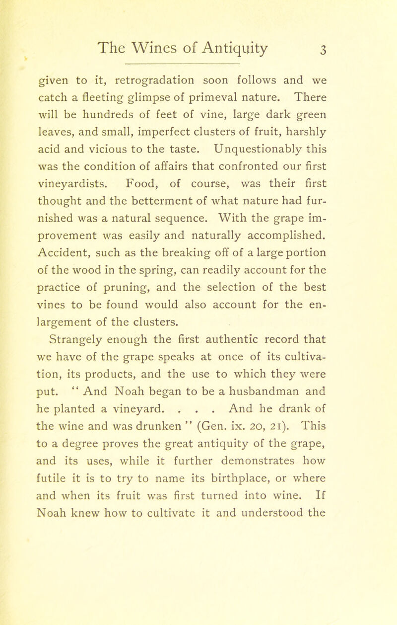 given to it, retrogradation soon follows and we catch a fleeting glimpse of primeval nature. There will be hundreds of feet of vine, large dark green leaves, and small, imperfect clusters of fruit, harshly acid and vicious to the taste. Unquestionably this was the condition of affairs that confronted our first vineyardists. Food, of course, was their first thought and the betterment of what nature had fur- nished was a natural sequence. With the grape im- provement was easily and naturally accomplished. Accident, such as the breaking off of a large portion of the wood in the spring, can readily account for the practice of pruning, and the selection of the best vines to be found would also account for the en- largement of the clusters. Strangely enough the first authentic record that we have of the grape speaks at once of its cultiva- tion, its products, and the use to which they were put. “ And Noah began to be a husbandman and he planted a vineyard. , . . And he drank of the wine and was drunken ” (Gen. ix. 20, 21). This to a degree proves the great antiquity of the grape, and its uses, while it further demonstrates how futile it is to try to name its birthplace, or where and when its fruit was first turned into wine. If Noah knew how to cultivate it and understood the