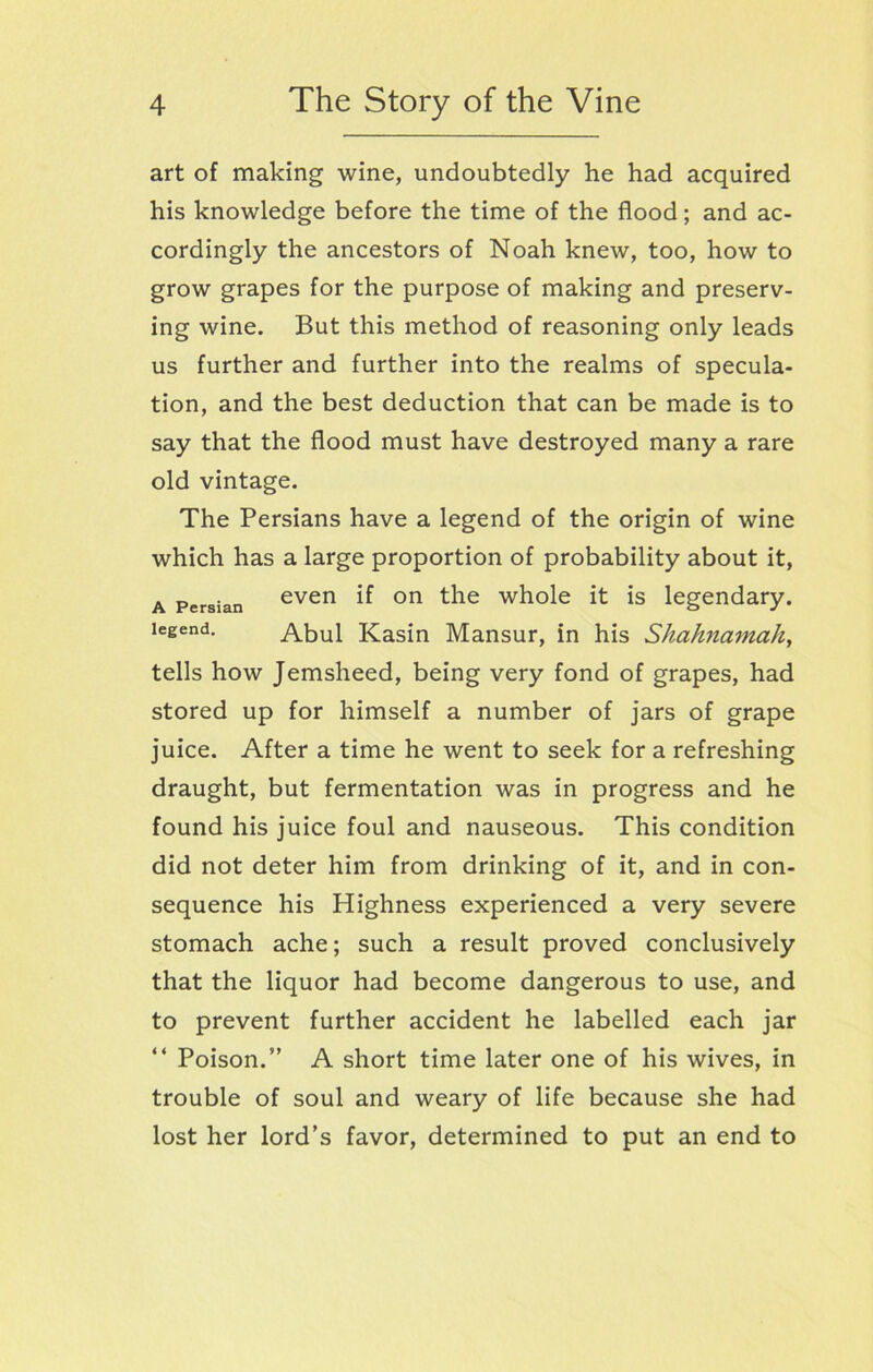 art of making wine, undoubtedly he had acquired his knowledge before the time of the flood; and ac- cordingly the ancestors of Noah knew, too, how to grow grapes for the purpose of making and preserv- ing wine. But this method of reasoning only leads us further and further into the realms of specula- tion, and the best deduction that can be made is to say that the flood must have destroyed many a rare old vintage. The Persians have a legend of the origin of wine which has a large proportion of probability about it, a Persian even if on the whole it is legendary, legend. Abul Kasin Mansur, in his Shahnamah, tells how Jemsheed, being very fond of grapes, had stored up for himself a number of jars of grape juice. After a time he went to seek for a refreshing draught, but fermentation was in progress and he found his juice foul and nauseous. This condition did not deter him from drinking of it, and in con- sequence his Highness experienced a very severe stomach ache; such a result proved conclusively that the liquor had become dangerous to use, and to prevent further accident he labelled each jar “ Poison.” A short time later one of his wives, in trouble of soul and weary of life because she had lost her lord’s favor, determined to put an end to