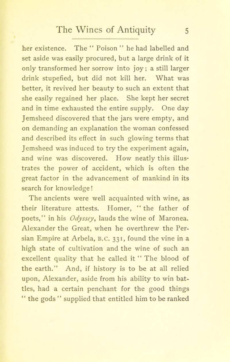her existence. The “ Poison ” he had labelled and set aside was easily procured, but a large drink of it only transformed her sorrow into joy; a still larger drink stupefied, but did not kill her. What was better, it revived her beauty to such an extent that she easily regained her place. She kept her secret and in time exhausted the entire supply. One day Jemsheed discovered that the jars were empty, and on demanding an explanation the woman confessed and described its effect in such glowing terms that Jemsheed was induced to try the experiment again, and wine was discovered. How neatly this illus- trates the power of accident, which is often the great factor in the advancement of mankind in its search for knowledge! The ancients were well acquainted with wine, as their literature attests. Homer, “ the father of poets,” in his Odyssey, lauds the wine of Maronea. Alexander the Great, when he overthrew the Per- sian Empire at Arbela, B.C. 331, found the vine in a high state of cultivation and the wine of such an excellent quality that he called it “ The blood of the earth.” And, if history is to be at all relied upon, Alexander, aside from his ability to win bat- tles, had a certain penchant for the good things “ the gods ” supplied that entitled him to be ranked