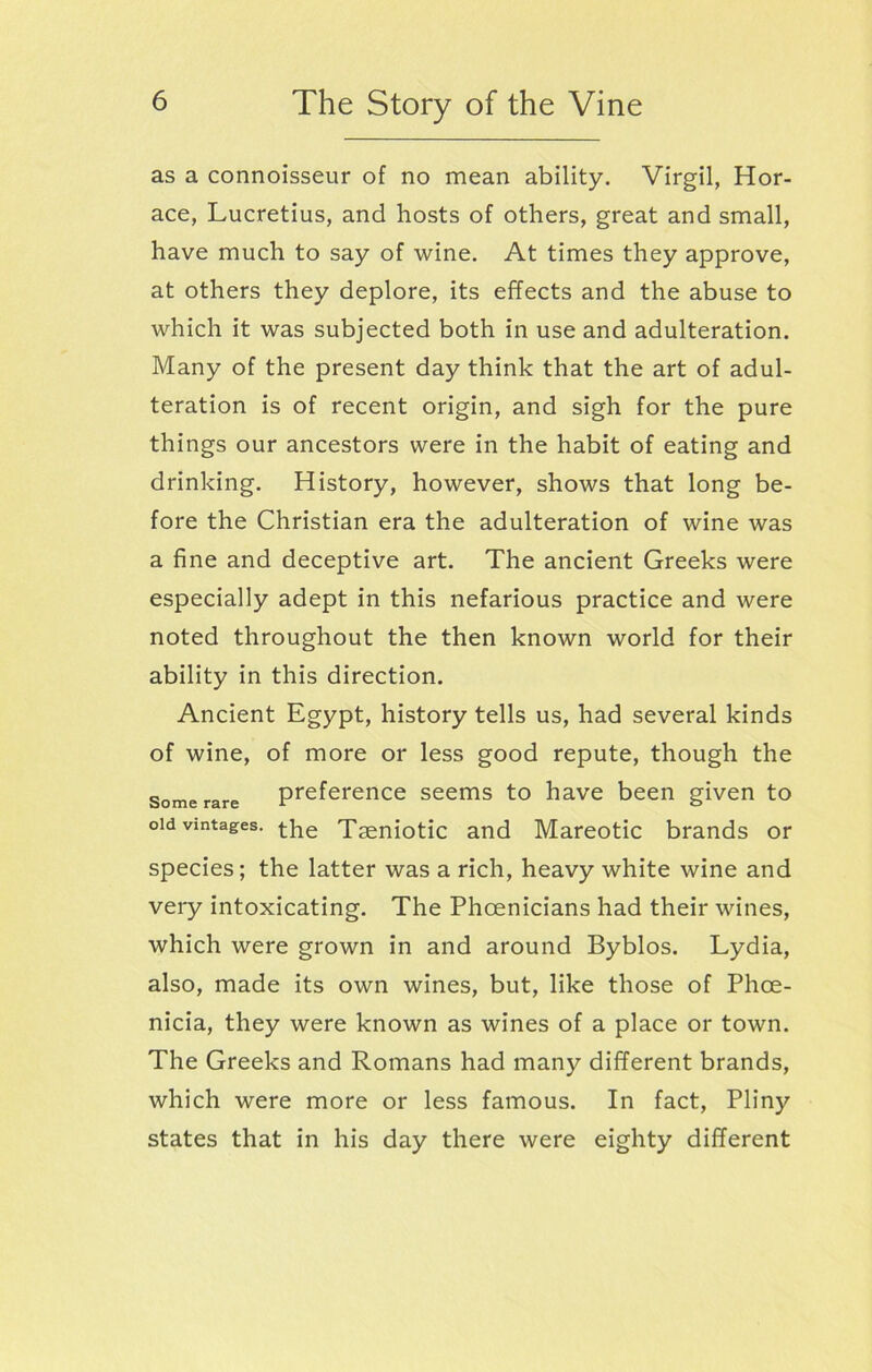 as a connoisseur of no mean ability. Virgil, Hor- ace, Lucretius, and hosts of others, great and small, have much to say of wine. At times they approve, at others they deplore, its effects and the abuse to which it was subjected both in use and adulteration. Many of the present day think that the art of adul- teration is of recent origin, and sigh for the pure things our ancestors were in the habit of eating and drinking. History, however, shows that long be- fore the Christian era the adulteration of wine was a fine and deceptive art. The ancient Greeks were especially adept in this nefarious practice and were noted throughout the then known world for their ability in this direction. Ancient Egypt, history tells us, had several kinds of wine, of more or less good repute, though the some rare preference seems to have been given to old vintages, tLe Taeniotic and Mareotic brands or species; the latter was a rich, heavy white wine and very intoxicating. The Phoenicians had their wines, which were grown in and around Byblos. Lydia, also, made its own wines, but, like those of Phoe- nicia, they were known as wines of a place or town. The Greeks and Romans had many different brands, which were more or less famous. In fact, Pliny states that in his day there were eighty different