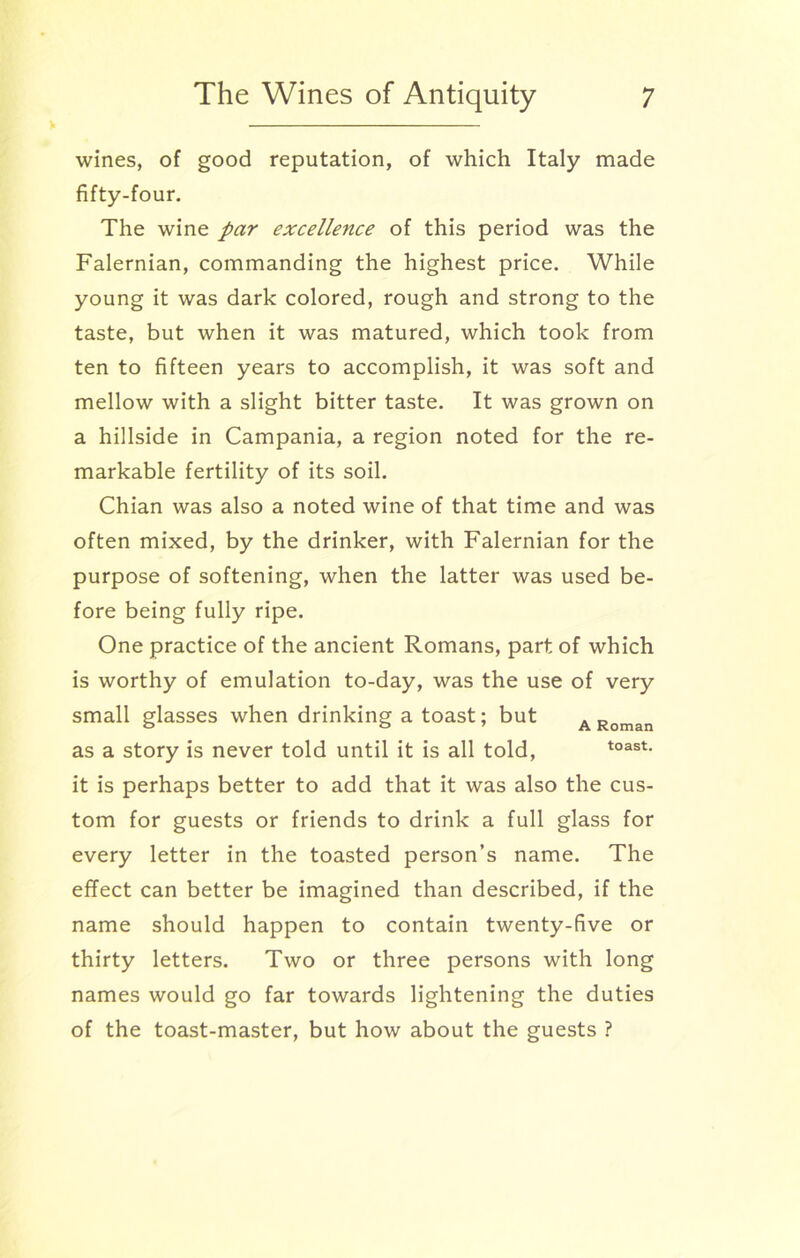 wines, of good reputation, of which Italy made fifty-four. The wine par excellence of this period was the Falernian, commanding the highest price. While young it was dark colored, rough and strong to the taste, but when it was matured, which took from ten to fifteen years to accomplish, it was soft and mellow with a slight bitter taste. It was grown on a hillside in Campania, a region noted for the re- markable fertility of its soil. Chian was also a noted wine of that time and was often mixed, by the drinker, with Falernian for the purpose of softening, when the latter was used be- fore being fully ripe. One practice of the ancient Romans, part of which is worthy of emulation to-day, was the use of very small glasses when drinking a toast; but a Roman as a story is never told until it is all told, toast- it is perhaps better to add that it was also the cus- tom for guests or friends to drink a full glass for every letter in the toasted person’s name. The effect can better be imagined than described, if the name should happen to contain twenty-five or thirty letters. Two or three persons with long names would go far towards lightening the duties of the toast-master, but how about the guests ?