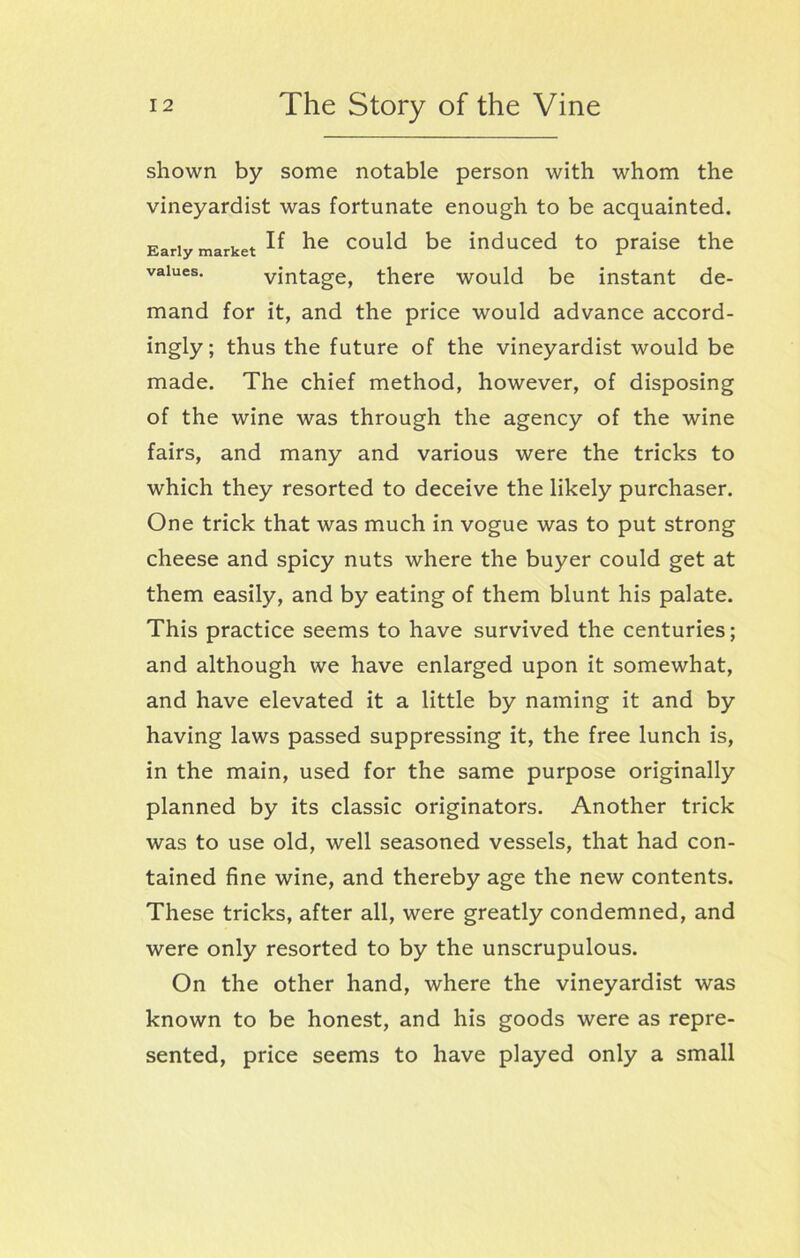 shown by some notable person with whom the vineyardist was fortunate enough to be acquainted. mand for it, and the price would advance accord- ingly; thus the future of the vineyardist would be made. The chief method, however, of disposing of the wine was through the agency of the wine fairs, and many and various were the tricks to which they resorted to deceive the likely purchaser. One trick that was much in vogue was to put strong cheese and spicy nuts where the buyer could get at them easily, and by eating of them blunt his palate. This practice seems to have survived the centuries; and although we have enlarged upon it somewhat, and have elevated it a little by naming it and by having laws passed suppressing it, the free lunch is, in the main, used for the same purpose originally planned by its classic originators. Another trick was to use old, well seasoned vessels, that had con- tained fine wine, and thereby age the new contents. These tricks, after all, were greatly condemned, and were only resorted to by the unscrupulous. On the other hand, where the vineyardist was known to be honest, and his goods were as repre- sented, price seems to have played only a small Early market values. If he could be induced to praise the vintage, there would be instant de-