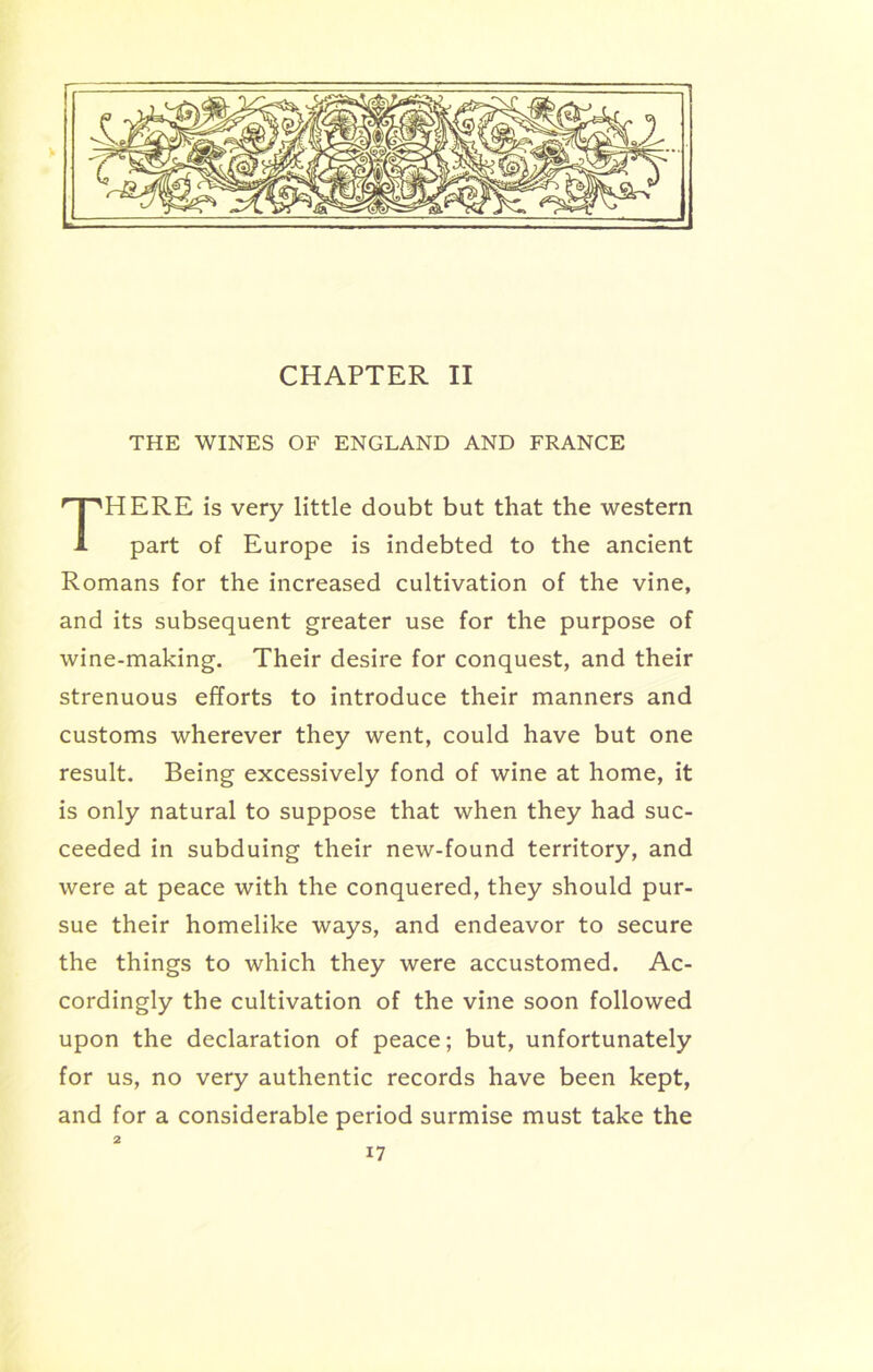 CHAPTER II THE WINES OF ENGLAND AND FRANCE HERE is very little doubt but that the western part of Europe is indebted to the ancient Romans for the increased cultivation of the vine, and its subsequent greater use for the purpose of wine-making. Their desire for conquest, and their strenuous efforts to introduce their manners and customs wherever they went, could have but one result. Being excessively fond of wine at home, it is only natural to suppose that when they had suc- ceeded in subduing their new-found territory, and were at peace with the conquered, they should pur- sue their homelike ways, and endeavor to secure the things to which they were accustomed. Ac- cordingly the cultivation of the vine soon followed upon the declaration of peace; but, unfortunately for us, no very authentic records have been kept, and for a considerable period surmise must take the 2