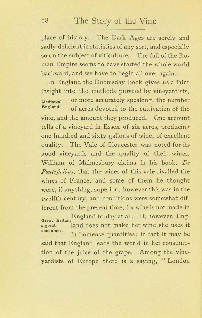 place of history. The Dark Ages are sorely and sadly deficient in statistics of any sort, and especially so on the subject of viticulture. The fall of the Ro- man Empire seems to have started the whole world backward, and we have to begin all over again. In England the Doomsday Book gives us a faint insight into the methods pursued by vineyardists, Mediaeval or more accurately speaking, the number England. Qf acres devoted to the cultivation of the vine, and the amount they produced. One account tells of a vineyard in Essex of six acres, producing one hundred and sixty gallons of wine, of excellent quality. The Vale of Gloucester was noted for its good vineyards and the quality of their wines. William of Malmesbury claims in his book, De Pontificibus, that the wines of this vale rivalled the wines of France, and some of them he thought were, if anything, superior; however this was in the twelfth century, and conditions were somewhat dif- ferent from the present time, for wine is not made in England to-day at all. If, however, Eng- Great Britain & J ’ . a great land does not make her wine she uses it consumer. . . . - , , in immense quantities; in fact it may be said that England leads the world in her consump- tion of the juice of the grape. Among the vine- yardists of Europe there is a saying, “ London