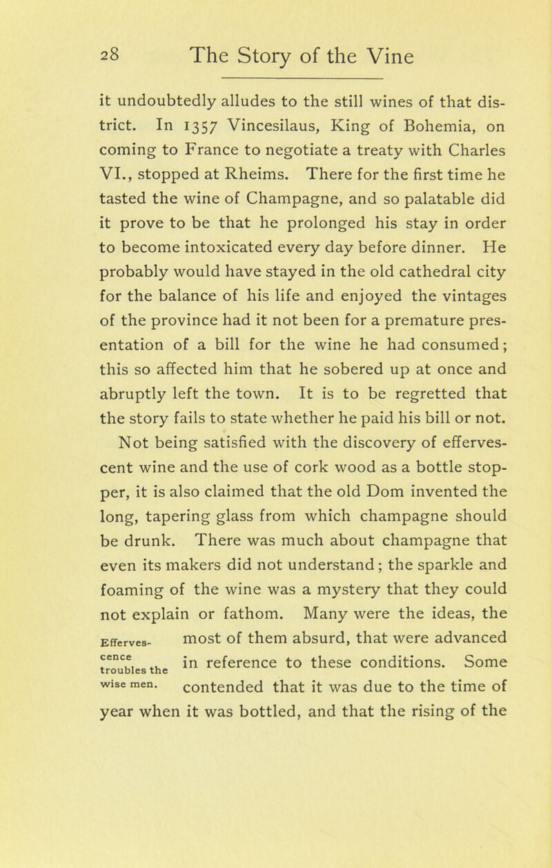 it undoubtedly alludes to the still wines of that dis- trict. In 1357 Vincesilaus, King of Bohemia, on coming to France to negotiate a treaty with Charles VI., stopped at Rheims. There for the first time he tasted the wine of Champagne, and so palatable did it prove to be that he prolonged his stay in order to become intoxicated every day before dinner. He probably would have stayed in the old cathedral city for the balance of his life and enjoyed the vintages of the province had it not been for a premature pres- entation of a bill for the wine he had consumed; this so affected him that he sobered up at once and abruptly left the town. It is to be regretted that the story fails to state whether he paid his bill or not. Not being satisfied with the discovery of efferves- cent wine and the use of cork wood as a bottle stop- per, it is also claimed that the old Dom invented the long, tapering glass from which champagne should be drunk. There was much about champagne that even its makers did not understand; the sparkle and foaming of the wine was a mystery that they could not explain or fathom. Many were the ideas, the wise men. contended that it was due to the time of year when it was bottled, and that the rising of the Efferves- cence troubles the most of them absurd, that were advanced in reference to these conditions. Some