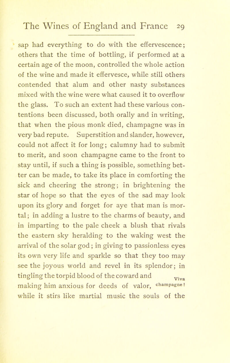 sap had everything to do with the effervescence; others that the time of bottling, if performed at a certain age of the moon, controlled the whole action of the wine and made it effervesce, while still others contended that alum and other nasty substances mixed with the wine were what caused it to overflow the glass. To such an extent had these various con- tentions been discussed, both orally and in writing, that when the pious monk died, champagne was in very bad repute. Superstition and slander, however, could not affect it for long; calumny had to submit to merit, and soon champagne came to the front to stay until, if such a thing is possible, something bet- ter can be made, to take its place in comforting the sick and cheering the strong; in brightening the star of hope so that the eyes of the sad may look upon its glory and forget for aye that man is mor- tal ; in adding a lustre to the charms of beauty, and in imparting to the pale cheek a blush that rivals the eastern sky heralding to the waking west the arrival of the solar god ; in giving to passionless eyes its own very life and sparkle so that they too may see the joyous world and revel in its splendor; in tingling the torpid blood of the coward and Vjva making him anxious for deeds of valor, champagne! while it stirs like martial music the souls of the