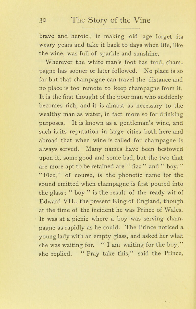 brave and heroic; in making old age forget its weary years and take it back to days when life, like the wine, was full of sparkle and sunshine. Wherever the white man’s foot has trod, cham- pagne has sooner or later followed. No place is so far but that champagne can travel the distance and no place is too remote to keep champagne from it. It is the first thought of the poor man who suddenly becomes rich, and it is almost as necessary to the wealthy man as water, in fact more so for drinking purposes. It is known as a gentleman’s wine, and such is its reputation in large cities both here and abroad that when wine is called for champagne is always served. Many names have been bestowed upon it, some good and some bad, but the two that are more apt to be retained are “ fizz ” and “ boy.” “Fizz,” of course, is the phonetic name for the sound emitted when champagne is first poured into the glass; “ boy ” is the result of the ready wit of Edward VII., the present King of England, though at the time of the incident he was Prince of Wales. It was at a picnic where a boy was serving cham- pagne as rapidly as he could. The Prince noticed a young lady with an empty glass, and asked her what she was waiting for. “ lam waiting for the boy,” she replied. “ Pray take this,” said the Prince,