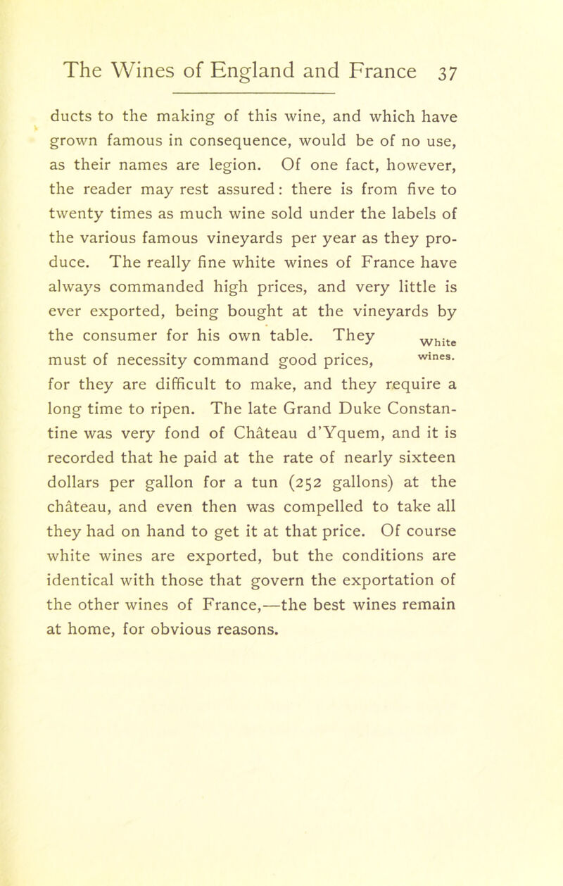 ducts to the making of this wine, and which have grown famous in consequence, would be of no use, as their names are legion. Of one fact, however, the reader may rest assured: there is from five to twenty times as much wine sold under the labels of the various famous vineyards per year as they pro- duce. The really fine white wines of France have always commanded high prices, and very little is ever exported, being bought at the vineyards by the consumer for his own table. They white must of necessity command good prices, wines, for they are difficult to make, and they require a long time to ripen. The late Grand Duke Constan- tine was very fond of Chateau d’Yquem, and it is recorded that he paid at the rate of nearly sixteen dollars per gallon for a tun (252 gallons) at the chateau, and even then was compelled to take all they had on hand to get it at that price. Of course white wines are exported, but the conditions are identical with those that govern the exportation of the other wines of France,—the best wines remain at home, for obvious reasons.