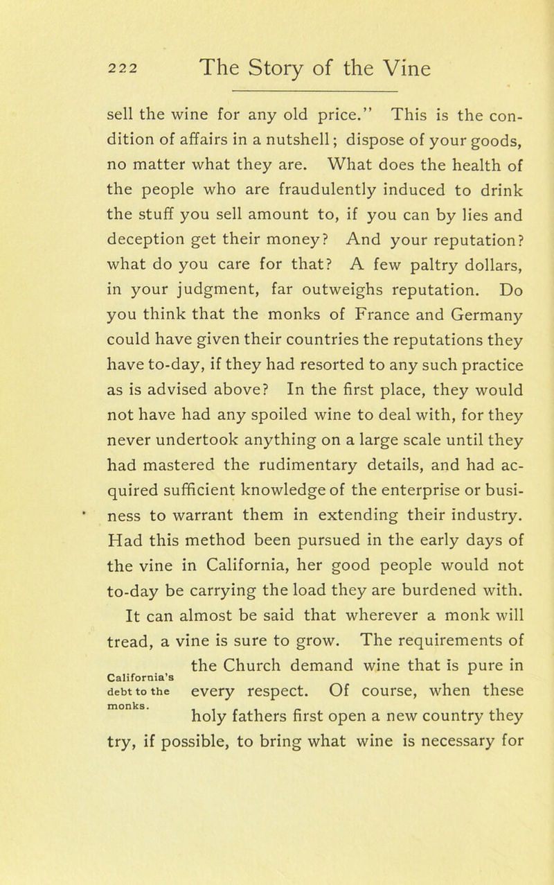 sell the wine for any old price.” This is the con- dition of affairs in a nutshell; dispose of your goods, no matter what they are. What does the health of the people who are fraudulently induced to drink the stuff you sell amount to, if you can by lies and deception get their money? And your reputation? what do you care for that? A few paltry dollars, in your judgment, far outweighs reputation. Do you think that the monks of France and Germany could have given their countries the reputations they have to-day, if they had resorted to any such practice as is advised above? In the first place, they would not have had any spoiled wine to deal with, for they never undertook anything on a large scale until they had mastered the rudimentary details, and had ac- quired sufficient knowledge of the enterprise or busi- ness to warrant them in extending their industry. Had this method been pursued in the early days of the vine in California, her good people would not to-day be carrying the load they are burdened with. It can almost be said that wherever a monk will tread, a vine is sure to grow. The requirements of the Church demand wine that is pure in California’s debt to the every respect. Of course, when these monks* _ _ _ _ _ . holy fathers first open a new country they try, if possible, to bring what wine is necessary for