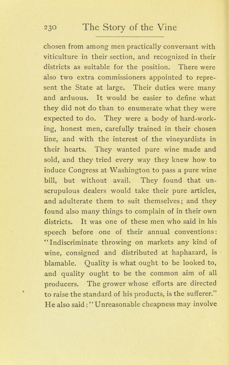 chosen from among men practically conversant with viticulture in their section, and recognized in their districts as suitable for the position. There were also two extra commissioners appointed to repre- sent the State at large. Their duties were many and arduous. It would be easier to define what they did not do than to enumerate what they were expected to do. They were a body of hard-work- ing, honest men, carefully trained in their chosen line, and with the interest of the vineyardists in their hearts. They wanted pure wine made and sold, and they tried every way they knew how to induce Congress at Washington to pass a pure wine bill, but without avail. They found that un- scrupulous dealers would take their pure articles, and adulterate them to suit themselves; and they found also many things to complain of in their own districts. It was one of these men who said in his speech before one of their annual conventions: “Indiscriminate throwing on markets any kind of wine, consigned and distributed at haphazard, is blamable. Quality is what ought to be looked to, and quality ought to be the common aim of all producers. The grower whose efforts are directed to raise the standard of his products, is the sufferer.” He also saidUnreasonable cheapness may involve