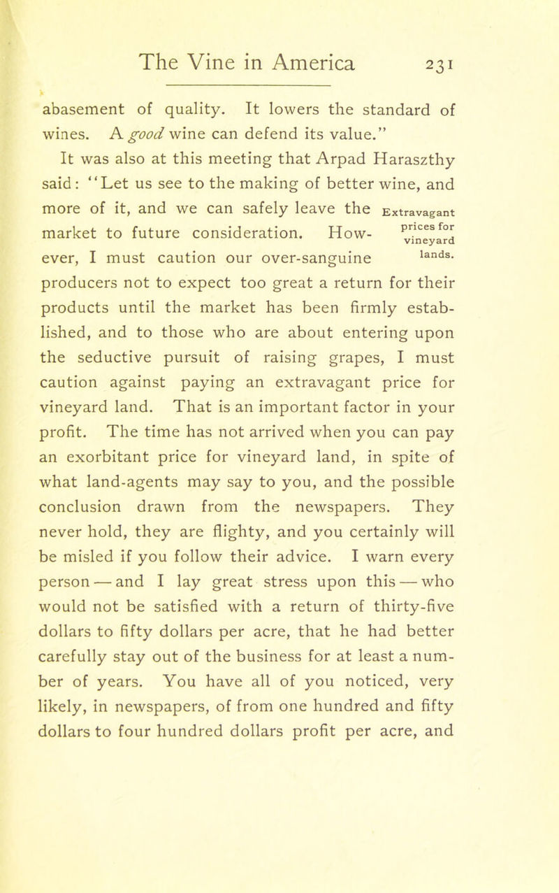 abasement of quality. It lowers the standard of wines. A good wine can defend its value.” It was also at this meeting that Arpad Haraszthy said : ‘‘ Let us see to the making of better wine, and more of it, and we can safely leave the Extravagant market to future consideration. How- Pncesfor vineyard ever, I must caution our over-sanguine lands, producers not to expect too great a return for their products until the market has been firmly estab- lished, and to those who are about entering upon the seductive pursuit of raising grapes, I must caution against paying an extravagant price for vineyard land. That is an important factor in your profit. The time has not arrived when you can pay an exorbitant price for vineyard land, in spite of what land-agents may say to you, and the possible conclusion drawn from the newspapers. They never hold, they are flighty, and you certainly will be misled if you follow their advice. I warn every person — and I lay great stress upon this — who would not be satisfied with a return of thirty-five dollars to fifty dollars per acre, that he had better carefully stay out of the business for at least a num- ber of years. You have all of you noticed, very likely, in newspapers, of from one hundred and fifty dollars to four hundred dollars profit per acre, and