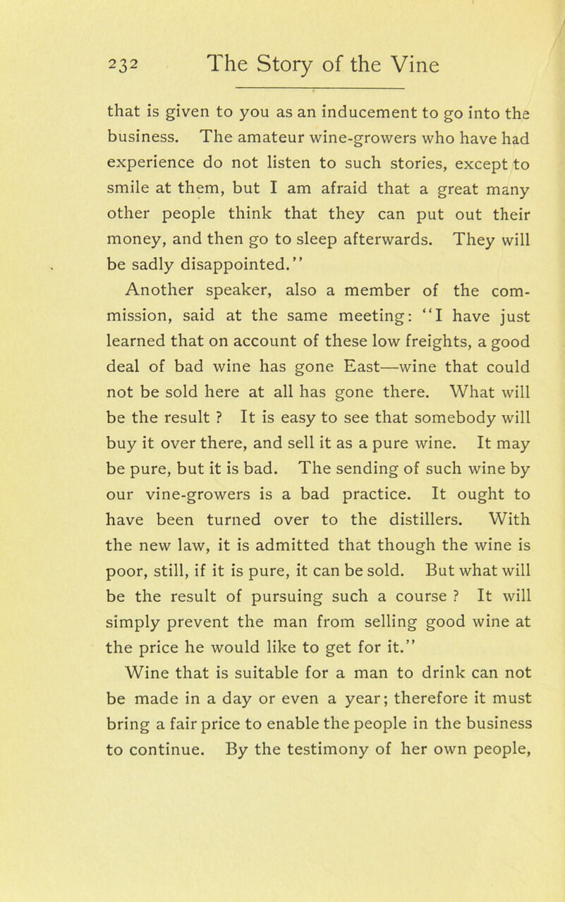 that is given to you as an inducement to go into the business. The amateur wine-growers who have had experience do not listen to such stories, except to smile at them, but I am afraid that a great many other people think that they can put out their money, and then go to sleep afterwards. They will be sadly disappointed.” Another speaker, also a member of the com- mission, said at the same meeting: “I have just learned that on account of these low freights, a good deal of bad wine has gone East—wine that could not be sold here at all has gone there. What will be the result ? It is easy to see that somebody will buy it over there, and sell it as a pure wine. It may be pure, but it is bad. The sending of such wine by our vine-growers is a bad practice. It ought to have been turned over to the distillers. With the new law, it is admitted that though the wine is poor, still, if it is pure, it can be sold. But what will be the result of pursuing such a course ? It will simply prevent the man from selling good wine at the price he would like to get for it.” Wine that is suitable for a man to drink can not be made in a day or even a year; therefore it must bring a fair price to enable the people in the business to continue. By the testimony of her own people,