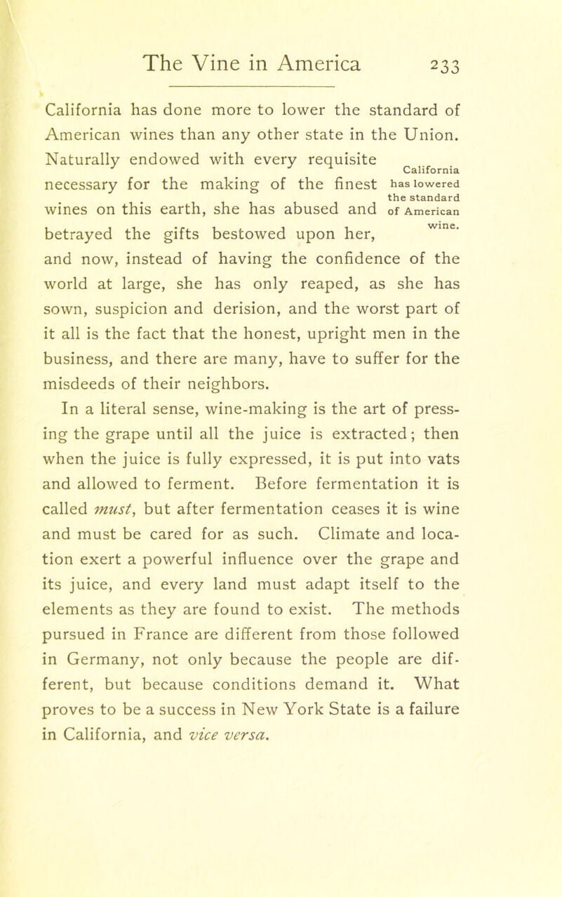 V California has done more to lower the standard of American wines than any other state in the Union. Naturally endowed with every requisite J California necessary for the making of the finest has lowered the standard wines on this earth, she has abused and of American betrayed the gifts bestowed upon her, and now, instead of having the confidence of the world at large, she has only reaped, as she has sown, suspicion and derision, and the worst part of it all is the fact that the honest, upright men in the business, and there are many, have to suffer for the misdeeds of their neighbors. In a literal sense, wine-making is the art of press- ing the grape until all the juice is extracted; then when the juice is fully expressed, it is put into vats and allowed to ferment. Before fermentation it is called imist, but after fermentation ceases it is wine and must be cared for as such. Climate and loca- tion exert a powerful influence over the grape and its juice, and every land must adapt itself to the elements as they are found to exist. The methods pursued in France are different from those followed in Germany, not only because the people are dif- ferent, but because conditions demand it. What proves to be a success in New York State is a failure in California, and vice versa.