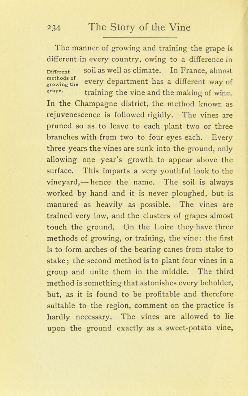 The manner of growing and training the grape is different in every country, owing to a difference in Different soil as well as climate. In France, almost growing the everY department has a different way of grape. training the vine and the making of wine. In the Champagne district, the method known as rejuvenescence is followed rigidly. The vines are pruned so as to leave to each plant two or three branches with from two to four eyes each. Every three years the vines are sunk into the ground, only allowing one year’s growth to appear above the surface. This imparts a very youthful look to the vineyard,'—'hence the name. The soil is always worked by hand and it is never ploughed, but is manured as heavily as possible. The vines are trained very low, and the clusters of grapes almost touch the ground. On the Loire they have three methods of growing, or training, the vine: the first is to form arches of the bearing canes from stake to stake; the second method is to plant four vines in a group and unite them in the middle. The third method is something that astonishes every beholder, but, as it is found to be profitable and therefore suitable to the region, comment on the practice is hardly necessary. The vines are allowed to lie upon the ground exactly as a sweet-potato vine,