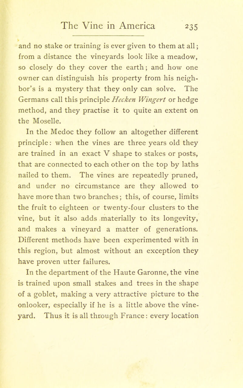 V and no stake or training is ever given to them at all; from a distance the vineyards look like a meadow, so closely do they cover the earth; and how one owner can distinguish his property from his neigh- bor’s is a mystery that they only can solve. The Germans call this principle Hecken Wingert or hedge method, and they practise it to quite an extent on the Moselle. In the Medoc they follow an altogether different principle: when the vines are three years old they are trained in an exact V shape to stakes or posts, that are connected to each other on the top by laths nailed to them. The vines are repeatedly pruned, and under no circumstance are they allowed to have more than two branches; this, of course, limits the fruit to eighteen or twenty-four clusters to the vine, but it also adds materially to its longevity, and makes a vineyard a matter of generations. Different methods have been experimented with in this region, but almost without an exception they have proven utter failures. In the department of the Haute Garonne, the vine is trained upon small stakes and trees in the shape of a goblet, making a very attractive picture to the onlooker, especially if he is a little above the vine- yard. Thus it is all through France: every location