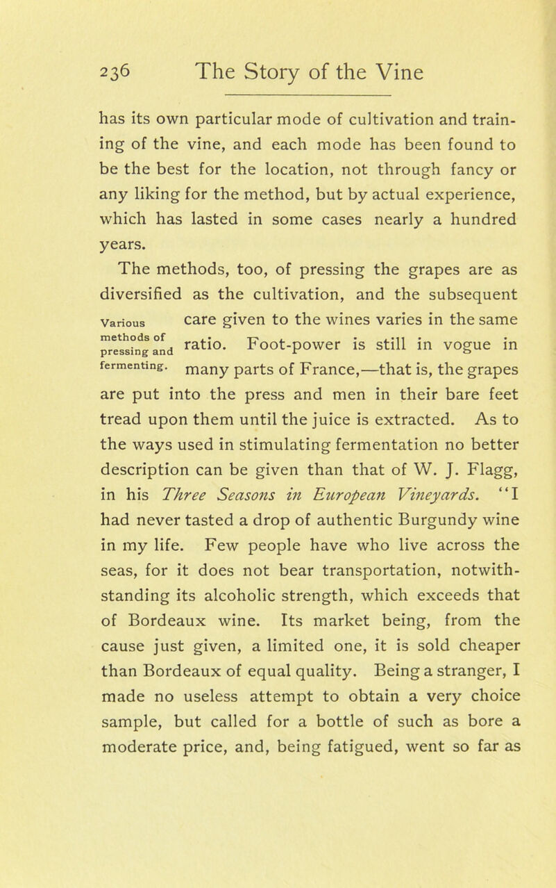 has its own particular mode of cultivation and train- ing of the vine, and each mode has been found to be the best for the location, not through fancy or any liking for the method, but by actual experience, which has lasted in some cases nearly a hundred years. The methods, too, of pressing the grapes are as diversified as the cultivation, and the subsequent various care given to the wines varies in the same pressing and ratio- Foot-power is still in vogue in fermenting. many parts of France,—that is, the grapes are put into the press and men in their bare feet tread upon them until the juice is extracted. As to the ways used in stimulating fermentation no better description can be given than that of W. J. Flagg, in his Three Seasons in European Vineyards. “I had never tasted a drop of authentic Burgundy wine in my life. Few people have who live across the seas, for it does not bear transportation, notwith- standing its alcoholic strength, which exceeds that of Bordeaux wine. Its market being, from the cause just given, a limited one, it is sold cheaper than Bordeaux of equal quality. Being a stranger, I made no useless attempt to obtain a very choice sample, but called for a bottle of such as bore a moderate price, and, being fatigued, went so far as