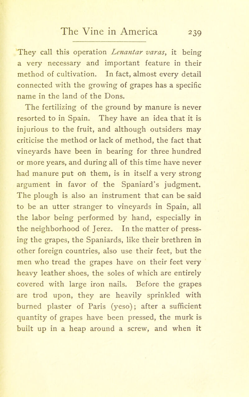 They call this operation Lenantar varas, it being a very necessary and important feature in their method of cultivation. In fact, almost every detail connected with the growing of grapes has a specific name in the land of the Dons. The fertilizing of the ground by manure is never resorted to in Spain. They have an idea that it is injurious to the fruit, and although outsiders may criticise the method or lack of method, the fact that vineyards have been in bearing for three hundred or more years, and during all of this time have never had manure put ofi them, is in itself a very strong argument in favor of the Spaniard’s judgment. The plough is also an instrument that can be said to be an utter stranger to vineyards in Spain, all the labor being performed by hand, especially in the neighborhood of Jerez. In the matter of press- ing the grapes, the Spaniards, like their brethren in other foreign countries, also use their feet, but the men who tread the grapes have on their feet very heavy leather shoes, the soles of which are entirely covered with large iron nails. Before the grapes are trod upon, they are heavily sprinkled with burned plaster of Paris (yeso); after a sufficient quantity of grapes have been pressed, the murk is built up in a heap around a screw, and when it
