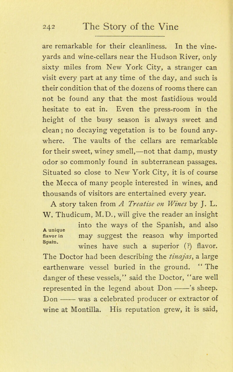 are remarkable for their cleanliness. In the vine- yards and wine-cellars near the Hudson River, only sixty miles from New York City, a stranger can visit every part at any time of the day, and such is their condition that of the dozens of rooms there can not be found any that the most fastidious would hesitate to eat in. Even the press-room in the height of the busy season is always sweet and clean; no decaying vegetation is to be found any- where. The vaults of the cellars are remarkable for their sweet, winey smell,—not that damp, musty odor so commonly found in subterranean passages. Situated so close to New York City, it is of course the Mecca of many people interested in wines, and thousands of visitors are entertained every year. A story taken from A Treatise on Wines by J. L. W. Thudicum, M.D., will give the reader an insight into the ways of the Spanish, and also A unique flavor in may suggest the reason why imported wines have such a superior (?) flavor. The Doctor had been describing the tinajas, a large earthenware vessel buried in the ground. “ The danger of these vessels,” said the Doctor, “are well represented in the legend about Don ’s sheep. Don was a celebrated producer or extractor of » wine at Montilla. His reputation grew, it is said,