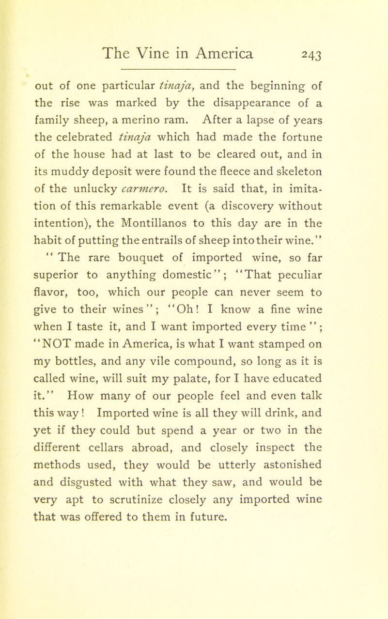 out of one particular tinaja, and the beginning of the rise was marked by the disappearance of a family sheep, a merino ram. After a lapse of years the celebrated tinaja which had made the fortune of the house had at last to be cleared out, and in its muddy deposit were found the fleece and skeleton of the unlucky car7nero. It is said that, in imita- tion of this remarkable event (a discovery without intention), the Montillanos to this day are in the habit of putting the entrails of sheep into their wine.” “ The rare bouquet of imported wine, so far superior to anything domestic”; “That peculiar flavor, too, which our people can never seem to give to their wines”; ‘‘Oh! I know a fine wine when I taste it, and I want imported every time ”; ‘‘NOT made in America, is what I want stamped on my bottles, and any vile compound, so long as it is called wine, will suit my palate, for I have educated it.” How many of our people feel and even talk this way! Imported wine is all they will drink, and yet if they could but spend a year or two in the different cellars abroad, and closely inspect the methods used, they would be utterly astonished and disgusted with what they saw, and would be very apt to scrutinize closely any imported wine that was offered to them in future.