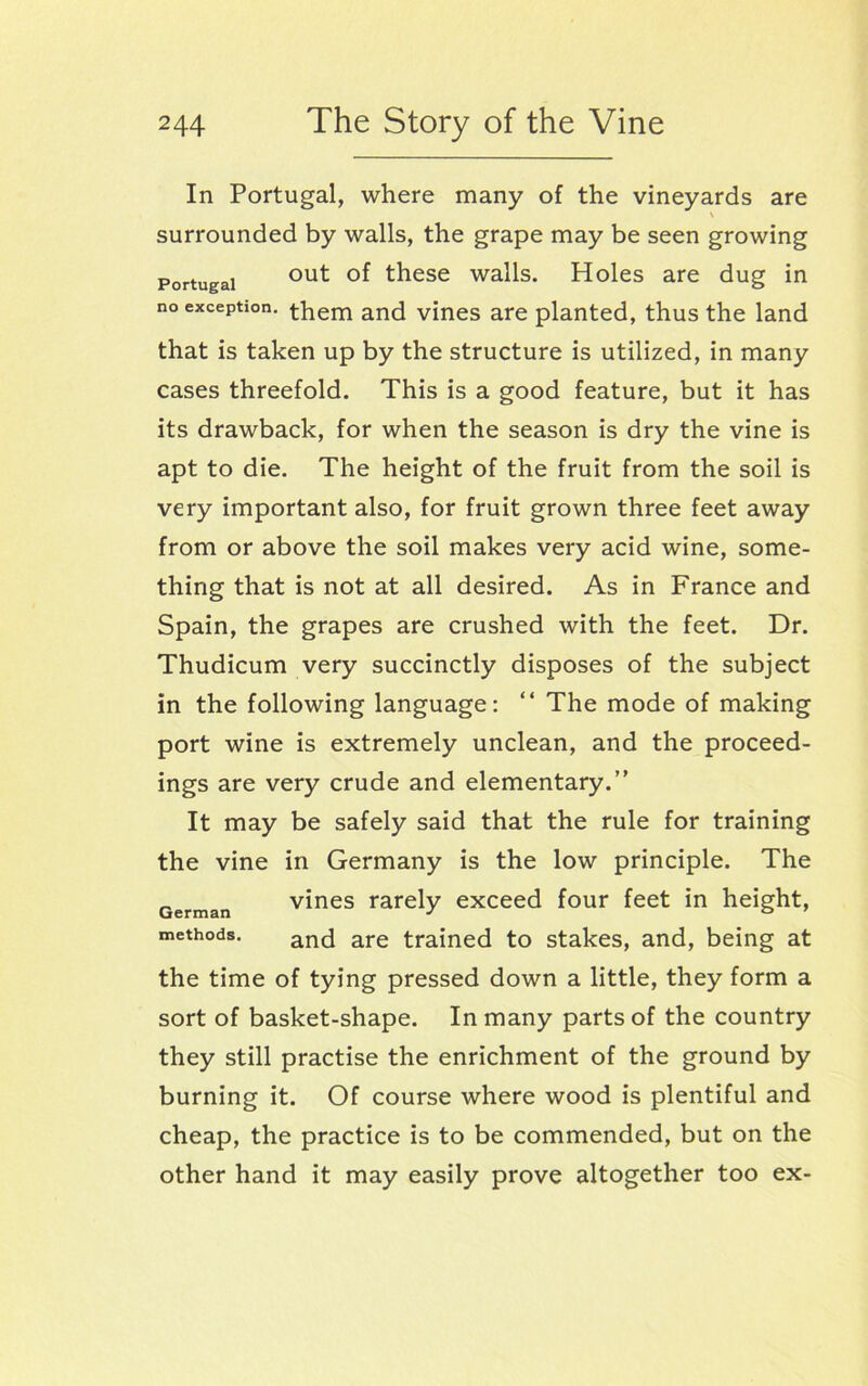 In Portugal, where many of the vineyards are \ surrounded by walls, the grape may be seen growing Portugal out these walls. Holes are dug in no exception, them and vines are planted, thus the land that is taken up by the structure is utilized, in many cases threefold. This is a good feature, but it has its drawback, for when the season is dry the vine is apt to die. The height of the fruit from the soil is very important also, for fruit grown three feet away from or above the soil makes very acid wine, some- thing that is not at all desired. As in France and Spain, the grapes are crushed with the feet. Dr. Thudicum very succinctly disposes of the subject in the following language: “ The mode of making port wine is extremely unclean, and the proceed- ings are very crude and elementary.” It may be safely said that the rule for training the vine in Germany is the low principle. The vines rarely exceed four feet in height, and are trained to stakes, and, being at the time of tying pressed down a little, they form a sort of basket-shape. In many parts of the country they still practise the enrichment of the ground by burning it. Of course where wood is plentiful and cheap, the practice is to be commended, but on the other hand it may easily prove altogether too ex- German methods.