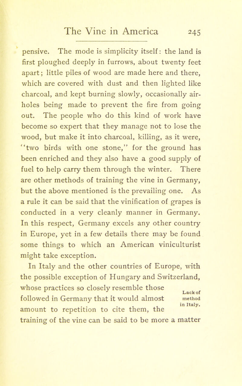 pensive. The mode is simplicity itself: the land is first ploughed deeply in furrows, about twenty feet apart; little piles of wood are made here and there, which are covered with dust and then lighted like charcoal, and kept burning slowly, occasionally air- holes being made to prevent the fire from going out. The people who do this kind of work have become so expert that they manage not to lose the wood, but make it into charcoal, killing, as it were, “two birds with one stone,” for the ground has been enriched and they also have a good supply of fuel to help carry them through the winter. There are other methods of training the vine in Germany, but the above mentioned is the prevailing one. As a rule it can be said that the vinification of grapes is conducted in a very cleanly manner in Germany. In this respect, Germany excels any other country in Europe, yet in a few details there may be found some things to which an American viniculturist might take exception. In Italy and the other countries of Europe, with the possible exception of Hungary and Switzerland, whose practices so closely resemble those J Lack of followed in Germany that it would almost method in Italy. amount to repetition to cite them, the training of the vine can be said to be more a matter