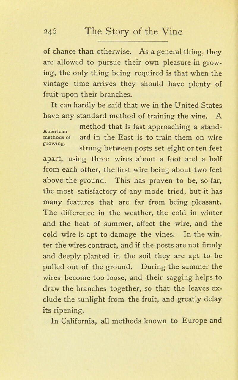 of chance than otherwise. As a general thing, they are allowed to pursue their own pleasure in grow- ing, the only thing being required is that when the vintage time arrives they should have plenty of fruit upon their branches. It can hardly be said that we in the United States have any standard method of training the vine. A method that is fast approaching a stand- American methods of ard in the East is to train them on wire growing. strung between posts set eight or ten feet apart, using three wires about a foot and a half from each other, the first wire being about two feet above the ground. This has proven to be, so far, the most satisfactory of any mode tried, but it has many features that are far from being pleasant. The difference in the weather, the cold in winter and the heat of summer, affect the wire, and the cold wire is apt to damage the vines. In the win- ter the wires contract, and if the posts are not firmly and deeply planted in the soil they are apt to be pulled out of the ground. During the summer the wires become too loose, and their sagging helps to draw the branches together, so that the leaves ex- clude the sunlight from the fruit, and greatly delay its ripening. In California, all methods known to Europe and