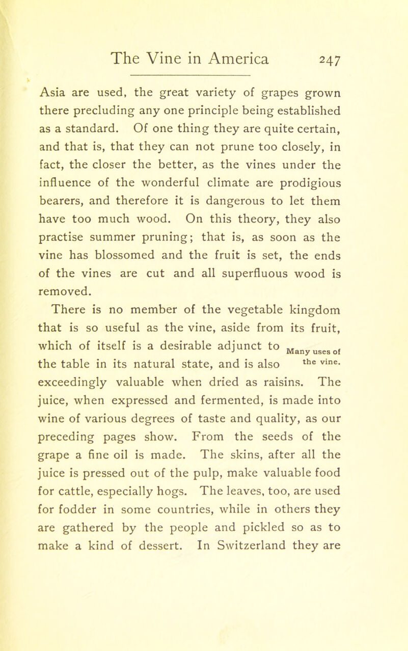 Asia are used, the great variety of grapes grown there precluding any one principle being established as a standard. Of one thing they are quite certain, and that is, that they can not prune too closely, in fact, the closer the better, as the vines under the influence of the wonderful climate are prodigious bearers, and therefore it is dangerous to let them have too much wood. On this theory, they also practise summer pruning; that is, as soon as the vine has blossomed and the fruit is set, the ends of the vines are cut and all superfluous wood is removed. There is no member of the vegetable kingdom that is so useful as the vine, aside from its fruit, which of itself is a desirable adjunct to J Many uses of the table in its natural state, and is also the vine- exceedingly valuable when dried as raisins. The juice, when expressed and fermented, is made into wine of various degrees of taste and quality, as our preceding pages show. From the seeds of the grape a fine oil is made. The skins, after all the juice is pressed out of the pulp, make valuable food for cattle, especially hogs. The leaves, too, are used for fodder in some countries, while in others they are gathered by the people and pickled so as to make a kind of dessert. In Switzerland they are