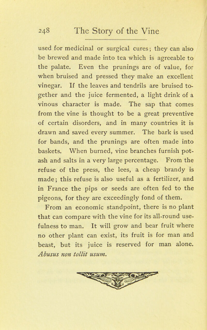 used for medicinal or surgical cures; they can also be brewed and made into tea which is agreeable to the palate. Even the prunings are of value, for when bruised and pressed they make an excellent vinegar. If the leaves and tendrils are bruised to- gether and the juice fermented, a light drink of a vinous character is made. The sap that comes from the vine is thought to be a great preventive of certain disorders, and in many countries it is drawn and saved every summer. The bark is used for bands, and the prunings are often made into baskets. When burned, vine branches furnish pot- ash and salts in a very large percentage. From the refuse of the press, the lees, a cheap brandy is made; this refuse is also useful as a fertilizer, and in France the pips or seeds are often fed to the pigeons, for they are exceedingly fond of them. From an economic standpoint, there is no plant that can compare with the vine for its all-round use- fulness to man. It will grow and bear fruit where no other plant can exist, its fruit is for man and beast, but its juice is reserved for man alone. Abusns fion tollit usum.