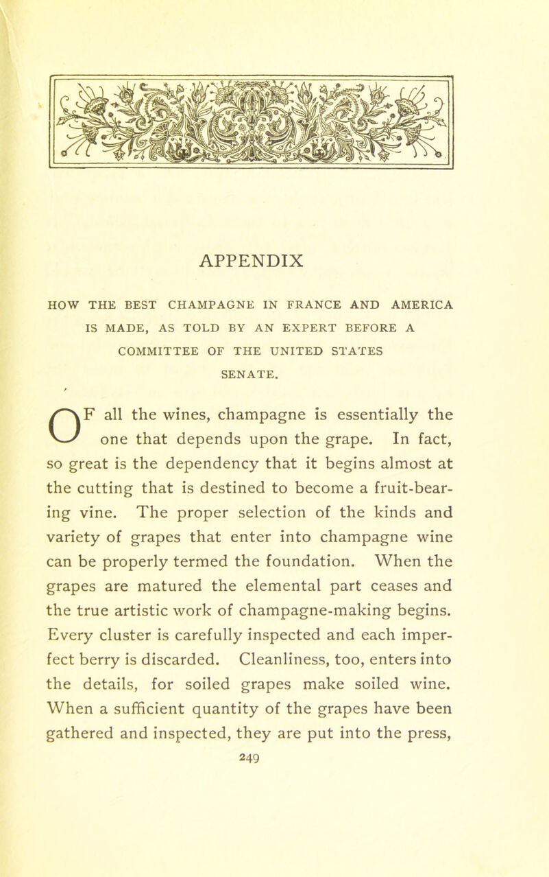 V APPENDIX HOW THE BEST CHAMPAGNE IN FRANCE AND AMERICA IS MADE, AS TOLD BY AN EXPERT BEFORE A COMMITTEE OF THE UNITED STATES SENATE. F all the wines, champagne is essentially the one that depends upon the grape. In fact, so great is the dependency that it begins almost at the cutting that is destined to become a fruit-bear- ing vine. The proper selection of the kinds and variety of grapes that enter into champagne wine can be properly termed the foundation. When the grapes are matured the elemental part ceases and the true artistic work of champagne-making begins. Every cluster is carefully inspected and each imper- fect berry is discarded. Cleanliness, too, enters into the details, for soiled grapes make soiled wine. When a sufficient quantity of the grapes have been gathered and inspected, they are put into the press,