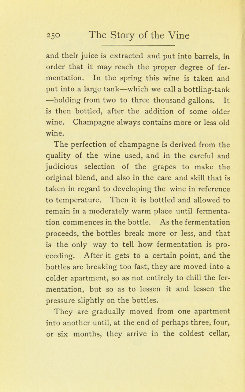 and their juice is extracted and put into barrels, in order that it may reach the proper degree of fer- mentation. In the spring this wine is taken and put into a large tank—which we call a bottling-tank —holding from two to three thousand gallons. It is then bottled, after the addition of some older wine. Champagne always contains more or less old wine. The perfection of champagne is derived from the quality of the wine used, and in the careful and judicious selection of the grapes to make the original blend, and also in the care and skill that is taken in regard to developing the wine in reference to temperature. Then it is bottled and allowed to remain in a moderately warm place until fermenta- tion commences in the bottle. As the fermentation proceeds, the bottles break more or less, and that is the only way to tell how fermentation is pro- ceeding. After it gets to a certain point, and the bottles are breaking too fast, they are moved into a colder apartment, so as not entirely to chill the fer- mentation, but so as to lessen it and lessen the pressure slightly on the bottles. They are gradually moved from one apartment into another until, at the end of perhaps three, four, or six months, they arrive in the coldest cellar,