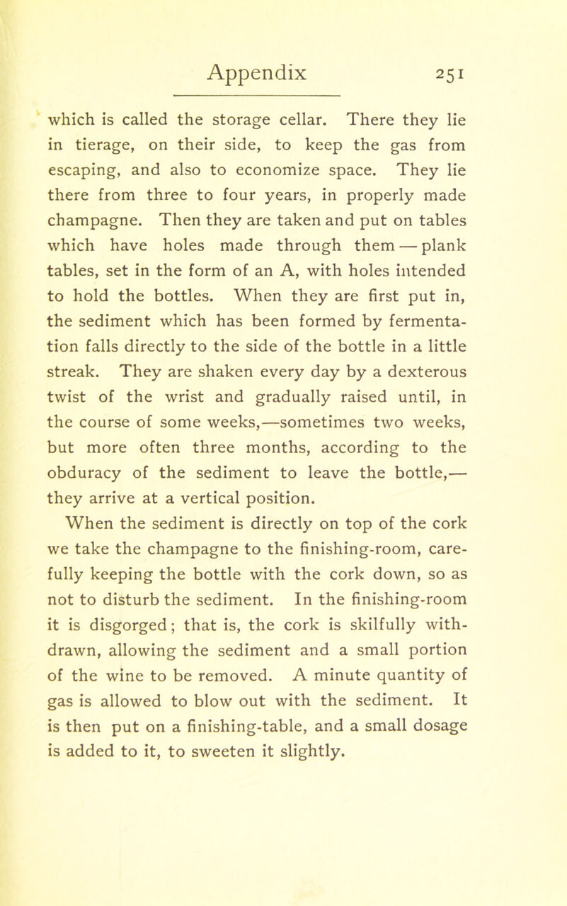 which is called the storage cellar. There they lie in tierage, on their side, to keep the gas from escaping, and also to economize space. They lie there from three to four years, in properly made champagne. Then they are taken and put on tables which have holes made through them — plank tables, set in the form of an A, with holes intended to hold the bottles. When they are first put in, the sediment which has been formed by fermenta- tion falls directly to the side of the bottle in a little streak. They are shaken every day by a dexterous twist of the wrist and gradually raised until, in the course of some weeks,—sometimes two weeks, but more often three months, according to the obduracy of the sediment to leave the bottle,— they arrive at a vertical position. When the sediment is directly on top of the cork we take the champagne to the finishing-room, care- fully keeping the bottle with the cork down, so as not to disturb the sediment. In the finishing-room it is disgorged; that is, the cork is skilfully with- drawn, allowing the sediment and a small portion of the wine to be removed. A minute quantity of gas is allowed to blow out with the sediment. It is then put on a finishing-table, and a small dosage is added to it, to sweeten it slightly.