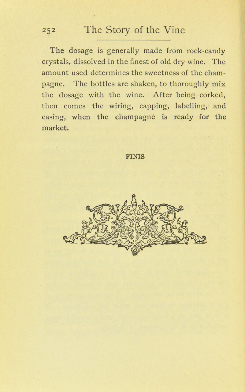 The dosage is generally made from rock-candy crystals, dissolved in the finest of old dry wine. The amount used determines the sweetness of the cham- pagne. The bottles are shaken, to thoroughly mix the dosage with the wine. After being corked, then comes the wiring, capping, labelling, and casing, when the champagne is ready for the market. FINIS