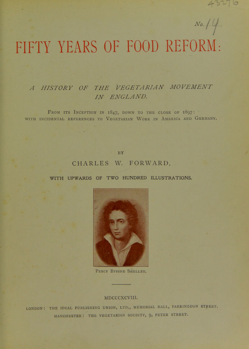 FIFTY YEARS OF FOOD REFORM A HISTORY OF THE VEGETARIAN MOVEMENT IN ENGLAND. From its Inception in 1847, down to the close of 1897: WITH INCIDENTAL REFERENCES TO VEGETARIAN WORK IN AMERICA AND GERMANY. BY CHARLES W. FORWARD, WITH UPWARDS OF TWO HUNDRED ILLUSTRATIONS. Percy Bysshe Shelley. MDCCCXCVIII. LONDON: THE IDEAL PUBLISHING UNION, LTD., MEMORIAL HALL, FARRINGDON STREET. MANCHESTER t THE VEGETARIAN SOCIETY, 9, PETER STREET.