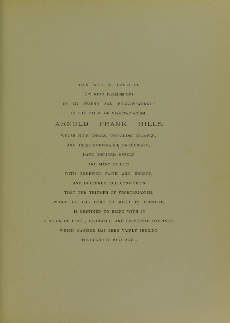 THIS BOOK IS DEDICATED (BY KIND PERMISSION) TO MY FRIEND AND FELLOW-WORKER IN THE CAUSE OF VEGETARIANISM, ARNOLD FRANK HILLS, WHOSE HIGH IDEALS, UNFAILING EXAMPLE, AND INEXTINGUISHABLE ENTHUSIASM, > HAVE INSPIRED MYSELF AND MANY OTHERS WITH RENEWED FAITH AND ENERGY, AND DEEPENED THE CONVICTION THAT THE TRIUMPH OF VEGETARIANISM, WHICH HE HAS DONE SO MUCH TO PROMOTE, IS DESTINED TO BRING WITH IT A REIGN OF PEACE, GOODWILL, AND UNIVERSAL HAPPINESS WHICH MANKIND HAS BEEN VAINLY SEEKING THROUGHOUT PAST AGES.