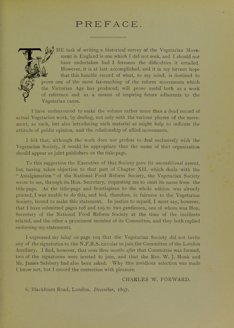 PREFACE. HE task of writing a historical survey of the Vegetarian Move- ment in England is one which I did not seek, and I should not have undertaken had I foreseen the difficulties it entailed. However, it is at last accomplished, and it is my fervent hope that this humble record of what, to my mind, is destined to prove one of the most far-reaching of the reform movements which the Victorian Age has produced, will prove useful both as a work of reference and as a means of inspiring future adherents to the Vegetarian cause. I have endeavoured to make the volume rather more than a dead record of actual Vegetarian work, by dealing, not only with the various phases of the move- ment, as such, but also introducing such material as might help to indicate the attitude of public opinion, and the relationship of allied movements. I felt that, although the work does not profess to deal exclusively with the Vegetarian Society, it would be appropriate that the name of that organization should appear as joint publishers on the title-page. To this suggestion the Executive of that Society gave its unconditional assent, but, having taken objection to that part of Chapter XII. which deals with the “ Amalgamation ” of the National Food Reform Society, the Vegetarian Society wrote to me, through its Hon. Secretary, requesting me to omit its name from the title-page. As the title-page and frontispiece to the whole edition was already printed, I was unable to do this, and feel, therefore, in fairness to the Vegetarian Society, bound to make this statement. In justice to myself, I must say, however, that I have submitted pages 108 and 109 to two gentlemen, one of whom was Hon. Secretary of the National Food Reform Society at the time of the incidents related, and the other a prominent member of its Committee, and they both replied endorsing my statements. I expressed my belief on page 109 that the Vegetarian Society did not invite any of the signatories to the N.F.R.S. circular to join the Committee of the London Auxiliary. I find, however, that some three months after that Committee was formed, two of the signatories were invited to join, and that the Rev. W. J. Monk and Mr. James Salsbury had also been asked. Why this invidious selection was made I know not, but I record the correction with pleasure. CHARLES W. FORWARD. 6, Blackfriars Road, London. December, 1897.